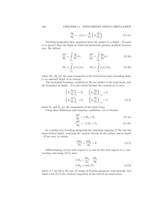 186 CHAPTER 11. WIND DRIVEN OCEAN CIRCULATION
∂p
∂y
= −f ρ u +
∂
∂z
Az
∂v
∂z
(11.1b)
Sverdrup integrated these equations from the surface to a depth −D equal
to or greater than the depth at which the horizontal pressure gradient becomes
zero. He deﬁned:
∂P
∂x
=
0
−D
∂p
∂x
dz,
∂P
∂y
=
0
−D
∂p
∂y
dz, (11.2a)
Mx ≡
0
−D
ρ u(z) dz, My ≡
0
−D
ρ v(z) dz, (11.2b)
where Mx, My are the mass transports in the wind-driven layer extending down
to an assumed depth of no motion.
The horizontal boundary condition at the sea surface is the wind stress, and
the boundary at depth −D is zero stress because the currents go to zero:
Az
∂u
∂z 0
= Tx Az
∂u
∂z −D
= 0
Az
∂v
∂z 0
= Ty Az
∂v
∂z −D
= 0 (11.3)
where Tx and Ty are the components of the wind stress.
Using these deﬁnitions and boundary conditions, (11.1) become:
∂P
∂x
= f My + Tx (11.4a)
∂P
∂y
= −f Mx + Ty (11.4b)
In a similar way, Sverdrup integrated the continuity equation (7.19) over the
same vertical depth, assuming the vertical velocity at the surface and at depth
−D are zero, to obtain:
∂Mx
∂x
+
∂My
∂y
= 0 (11.5)
Diﬀerentiating (11.4a) with respect to y and (11.4b) with respect to x, sub-
tracting, and using (11.5) gives:
β My =
∂Ty
∂x
−
∂Tx
∂y
β My = curlz(T) (11.6)
where β ≡ ∂f/∂y is the rate of change of Coriolis parameter with latitude, and
where curlz(T) is the vertical component of the curl of the wind stress.
 