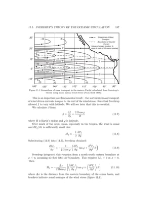 11.1. SVERDRUP’S THEORY OF THE OCEANIC CIRCULATION 187
160˚ 150˚ 140˚ 130˚ 120˚ 110˚ 100˚ 90˚ 80˚
-10˚
0˚
10˚
20˚
30˚ Streamlines of Mass
Transport
Boundaries of Counter
Current
Values of stream function, Ψ,
given in units of 10 metric tons/sec
25 20 15 10 5
0
0
0
0
-10 -5
10
5
510
0
15
-15
-15
-15
-5
-5
-10
-10
-20
Figure 11.1 Streamlines of mass transport in the eastern Paciﬁc calculated from Sverdrup’s
theory using mean annual wind stress (From Reid 1948).
This is an important and fundamental result—the northward mass transport
of wind driven currents is equal to the curl of the wind stress. Note that Sverdrup
allowed f to vary with latitude. We will see later that this is essential.
We calculate β from
β ≡
∂f
∂y
=
2 Ω cos ϕ
R
(11.7)
where R is Earth’s radius and ϕ is latitude.
Over much of the open ocean, especially in the tropics, the wind is zonal
and ∂Ty/∂x is suﬃciently small that
My ≈ −
1
β
∂Tx
∂y
(11.8)
Substituting (11.9) into (11.5), Sverdrup obtained:
∂Mx
∂x
= −
1
2 Ω cos ϕ
∂Tx
∂y
tan ϕ +
∂2
Tx
∂y2
R (11.9)
Sverdrup integrated this equation from a north-south eastern boundary at
x = 0, assuming no ﬂow into the boundary. This requires Mx = 0 at x = 0.
Then
Mx = −
∆x
2 Ω cos ϕ
∂Tx
∂y
tan ϕ +
∂2
Tx
∂y2
R (11.10)
where ∆x is the distance from the eastern boundary of the ocean basin, and
brackets indicate zonal averages of the wind stress (ﬁgure 11.1).
 
