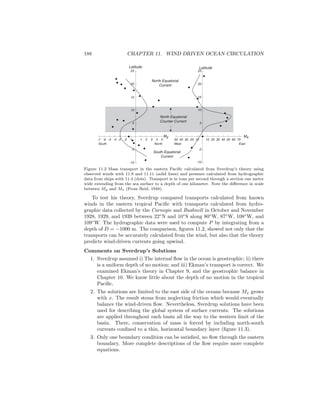 188 CHAPTER 11. WIND DRIVEN OCEAN CIRCULATION
-7 -6 -5 -4 -3 -2 -1 1 2 3 4 5
-10
-5
5
10
15
20
25
Latitude
My
North Equatorial
Counter Current
-10
-5
5
10
15
20
25
10 20 30 40 50 60 701020304050
Latitude
Mx
North Equatorial
Current
South Equatorial
Current
West EastSouth North
Figure 11.2 Mass transport in the eastern Paciﬁc calculated from Sverdrup’s theory using
observed winds with 11.9 and 11.11 (solid lines) and pressure calculated from hydrographic
data from ships with 11.4 (dots). Transport is in tons per second through a section one meter
wide extending from the sea surface to a depth of one kilometer. Note the diﬀerence in scale
between My and Mx (From Reid, 1948).
To test his theory, Sverdrup compared transports calculated from known
winds in the eastern tropical Paciﬁc with transports calculated from hydro-
graphic data collected by the Carnegie and Bushnell in October and November
1928, 1929, and 1939 between 22◦
N and 10◦
S along 80◦
W, 87◦
W, 108◦
W, and
109◦
W. The hydrographic data were used to compute P by integrating from a
depth of D = −1000 m. The comparison, ﬁgures 11.2, showed not only that the
transports can be accurately calculated from the wind, but also that the theory
predicts wind-driven currents going upwind.
Comments on Sverdrup’s Solutions
1. Sverdrup assumed i) The internal ﬂow in the ocean is geostrophic; ii) there
is a uniform depth of no motion; and iii) Ekman’s transport is correct. We
examined Ekman’s theory in Chapter 9, and the geostrophic balance in
Chapter 10. We know little about the depth of no motion in the tropical
Paciﬁc.
2. The solutions are limited to the east side of the oceans because Mx grows
with x. The result stems from neglecting friction which would eventually
balance the wind-driven ﬂow. Nevertheless, Sverdrup solutions have been
used for describing the global system of surface currents. The solutions
are applied throughout each basin all the way to the western limit of the
basin. There, conservation of mass is forced by including north-south
currents conﬁned to a thin, horizontal boundary layer (ﬁgure 11.3).
3. Only one boundary condition can be satisﬁed, no ﬂow through the eastern
boundary. More complete descriptions of the ﬂow require more complete
equations.
 