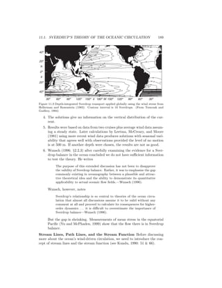 11.1. SVERDRUP’S THEORY OF THE OCEANIC CIRCULATION 189
40º
20º
0º
N
S
20º
40º
30º 60º 90º 120º 150º 180º 150ºE 120º 90º 60º 30ºW
0
0
20
0
0
0
20
0
20
0
30
20
20
10
0
60
20
40
Figure 11.3 Depth-integrated Sverdrup transport applied globally using the wind stress from
Hellerman and Rosenstein (1983). Contour interval is 10 Sverdrups. (From Tomczak and
Godfrey, 1994)
4. The solutions give no information on the vertical distribution of the cur-
rent.
5. Results were based on data from two cruises plus average wind data assum-
ing a steady state. Later calculations by Leetma, McCreary, and Moore
(1981) using more recent wind data produces solutions with seasonal vari-
ability that agrees well with observations provided the level of no motion
is at 500 m. If another depth were chosen, the results are not as good.
6. Wunsch (1996: §2.2.3) after carefully examining the evidence for a Sver-
drup balance in the ocean concluded we do not have suﬃcient information
to test the theory. He writes
The purpose of this extended discussion has not been to disapprove
the validity of Sverdrup balance. Rather, it was to emphasize the gap
commonly existing in oceanography between a plausible and attrac-
tive theoretical idea and the ability to demonstrate its quantitative
applicability to actual oceanic ﬂow ﬁelds.—Wunsch (1996).
Wunsch, however, notes
Sverdrup’s relationship is so central to theories of the ocean circu-
lation that almost all discussions assume it to be valid without any
comment at all and proceed to calculate its consequences for higher-
order dynamics . . . it is diﬃcult to overestimate the importance of
Sverdrup balance—Wunsch (1996).
But the gap is shrinking. Measurements of mean stress in the equatorial
Paciﬁc (Yu and McPhaden, 1999) show that the ﬂow there is in Sverdrup
balance.
Stream Lines, Path Lines, and the Stream Function Before discussing
more about the ocean’s wind-driven circulation, we need to introduce the con-
cept of stream lines and the stream function (see Kundu, 1990: 51 & 66).
 