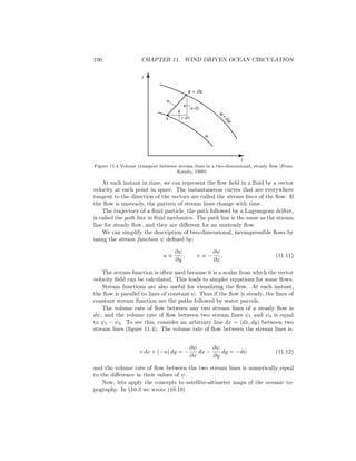 190 CHAPTER 11. WIND DRIVEN OCEAN CIRCULATION
x
x + dx
-u dy
v dx
y
x
y
+
dy
y
Figure 11.4 Volume transport between stream lines in a two-dimensional, steady ﬂow (From
Kundu, 1990).
At each instant in time, we can represent the ﬂow ﬁeld in a ﬂuid by a vector
velocity at each point in space. The instantaneous curves that are everywhere
tangent to the direction of the vectors are called the stream lines of the ﬂow. If
the ﬂow is unsteady, the pattern of stream lines change with time.
The trajectory of a ﬂuid particle, the path followed by a Lagrangean drifter,
is called the path line in ﬂuid mechanics. The path line is the same as the stream
line for steady ﬂow, and they are diﬀerent for an unsteady ﬂow.
We can simplify the description of two-dimensional, incompressible ﬂows by
using the stream function ψ deﬁned by:
u ≡
∂ψ
∂y
, v ≡ −
∂ψ
∂x
, (11.11)
The stream function is often used because it is a scalar from which the vector
velocity ﬁeld can be calculated. This leads to simpler equations for some ﬂows.
Stream functions are also useful for visualizing the ﬂow. At each instant,
the ﬂow is parallel to lines of constant ψ. Thus if the ﬂow is steady, the lines of
constant stream function are the paths followed by water parcels.
The volume rate of ﬂow between any two stream lines of a steady ﬂow is
dψ, and the volume rate of ﬂow between two stream lines ψ1 and ψ2 is equal
to ψ1 − ψ2. To see this, consider an arbitrary line dx = (dx, dy) between two
stream lines (ﬁgure 11.4). The volume rate of ﬂow between the stream lines is:
v dx + (−u) dy = −
∂ψ
∂x
dx −
∂ψ
∂y
dy = −dψ (11.12)
and the volume rate of ﬂow between the two stream lines is numerically equal
to the diﬀerence in their values of ψ.
Now, lets apply the concepts to satellite-altimeter maps of the oceanic to-
pography. In §10.3 we wrote (10.10)
 