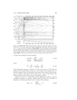 11.3. MUNK’S SOLUTION 193
ϕb
ϕa
ϕb
ϕb
ϕa
ϕa
ϕb
ϕb
ϕa
dynes cm-2
and
dynes cm-3
10-1 1
0
X
1000km 2000 3000 4000 5000 6000 7000 8000 9000 10000
10
8
dτx / dy
τx
10
o
0
o
20
o
30
o
40
o
60
o
50
o
1000km 2000 3000 4000 5000 6000 7000 8000 9000 10000
10
o
0
o
20
o
30
o
40
o
60
o
50
o
(a)
Figure 11.6 Upper Left: Mean annual wind stress Tx(y) over the Paciﬁc and the curl of the
wind stress. ϕb are the northern and southern boundaries of the gyres, where My = 0 and
curl τ = 0. ϕ0 is the center of the gyre. Upper Right: The mass transport stream function
for a rectangular basin calculated by Munk (1950) using observed wind stress for the Paciﬁc.
Contour interval is 10 Sverdrups. The total transport between the coast and any point x, y
is ψ(x, y).The transport in the relatively narrow northern section is greatly exaggerated.
Lower Right: North-South component of the mass transport (From Munk, 1950).
to obtain the equation for mass transport:
AH∇4
Ψ
Friction
− β
∂Ψ
∂x
= − curlzT
Sverdrup Balance
(11.18)
where
∇4
=
∂4
∂x4
+ 2
∂4
∂x2 ∂y2
+
∂4
∂y4
(11.19)
is the biharmonic operator. Equation (11.18) is the same as (11.6) with the
addition of the lateral friction term AH. The friction term is large close to a
lateral boundary where the horizontal derivatives of the velocity ﬁeld are large,
and it is small in the interior of the ocean basin. Thus in the interior, the
balance of forces is the same as that in Sverdrup’s solution.
Equation (11.18) is a fourth-order partial diﬀerential equation, and four
boundary conditions are needed. Munk assumed the ﬂow at a boundary is
parallel to a boundary and that there is no slip at the boundary:
Ψbdry = 0,
∂Ψ
∂n bdry
= 0 (11.20)
 