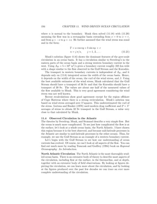 194 CHAPTER 11. WIND DRIVEN OCEAN CIRCULATION
where n is normal to the boundary. Munk then solved (11.18) with (11.20)
assuming the ﬂow was in a rectangular basin extending from x = 0 to x = r,
and from y = −s to y = +s. He further assumed that the wind stress was zonal
and in the form:
T = a cos ny + b sin ny + c
n = j π/s, j = 1, 2, . . . (11.21)
Munk’s solution (ﬁgure 11.6) shows the dominant features of the gyre-scale
circulation in an ocean basin. It has a circulation similar to Sverdrup’s in the
eastern parts of the ocean basin and a strong western boundary current in the
west. Using AH = 5 × 103
m2
/s gives a boundary current roughly 225 km wide
with a shape similar to the ﬂow observed in the Gulf Stream and the Kuroshio.
The transport in western boundary currents is independent of AH, and it
depends only on (11.6) integrated across the width of the ocean basin. Hence,
it depends on the width of the ocean, the curl of the wind stress, and β. Using
the best available estimates of the wind stress, Munk calculated that the Gulf
Stream should have a transport of 36 Sv and that the Kuroshio should have a
transport of 39 Sv. The values are about one half of the measured values of
the ﬂow available to Munk. This is very good agreement considering the wind
stress was not well known.
Recent recalculations show good agreement except for the region oﬀshore
of Cape Hatteras where there is a strong recirculation. Munk’s solution was
based on wind stress averaged aver 5◦
squares. This underestimated the curl of
the stress. Leetma and Bunker (1978) used modern drag coeﬃcient and 2◦
× 5◦
averages of stress to obtain 32 Sv transport in the Gulf Stream, a value very
close to that calculated by Munk.
11.4 Observed Circulation in the Atlantic
The theories by Sverdrup, Munk, and Stommel describe a very simple ﬂow. But
the ocean is much more complicated. To see just how complicated the ﬂow is at
the surface, let’s look at a whole ocean basin, the North Atlantic. I have chosen
this region because it is the best observed, and because mid-latitude processes in
the Atlantic are similar to mid-latitude processes in the other oceans. Thus, for
example, we use the Gulf Stream as an example of a western boundary current.
Let’s begin with the Gulf Stream to see how our understanding of ocean
currents has evolved. Of course, we can’t look at all aspects of the ﬂow. You can
ﬁnd out much more by reading Tomczak and Godfrey (1994) book on Regional
Oceanography: An Introduction.
North Atlantic Circulation The North Atlantic is the most thoroughly stud-
ied ocean basin. There is an extensive body of theory to describe most aspects of
the circulation, including ﬂow at the surface, in the thermocline, and at depth,
together with an extensive body of ﬁeld observations. By looking at ﬁgures de-
picting the circulation, we can learn more about the circulation, and by looking
at the ﬁgures produced over the past few decades we can trace an ever more
complete understanding of the circulation.
 