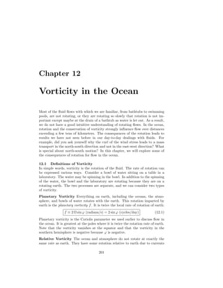 Chapter 12
Vorticity in the Ocean
Most of the ﬂuid ﬂows with which we are familiar, from bathtubs to swimming
pools, are not rotating, or they are rotating so slowly that rotation is not im-
portant except maybe at the drain of a bathtub as water is let out. As a result,
we do not have a good intuitive understanding of rotating ﬂows. In the ocean,
rotation and the conservation of vorticity strongly inﬂuence ﬂow over distances
exceeding a few tens of kilometers. The consequences of the rotation leads to
results we have not seen before in our day-to-day dealings with ﬂuids. For
example, did you ask yourself why the curl of the wind stress leads to a mass
transport in the north-south direction and not in the east-west direction? What
is special about north-south motion? In this chapter, we will explore some of
the consequences of rotation for ﬂow in the ocean.
12.1 Deﬁnitions of Vorticity
In simple words, vorticity is the rotation of the ﬂuid. The rate of rotation can
be expressed various ways. Consider a bowl of water sitting on a table in a
laboratory. The water may be spinning in the bowl. In addition to the spinning
of the water, the bowl and the laboratory are rotating because they are on a
rotating earth. The two processes are separate, and we can consider two types
of vorticity.
Planetary Vorticity Everything on earth, including the oceans, the atmo-
sphere, and bowls of water rotates with the earth. This rotation imparted by
earth is the planetary vorticity f. It is twice the local rate of rotation of earth:
f ≡ 2 Ω sin ϕ (radians/s) = 2 sin ϕ (cycles/day) (12.1)
Planetary vorticity is the Coriolis parameter we used earlier to discuss ﬂow in
the ocean. It is greatest at the poles where it is twice the rotation rate of earth.
Note that the vorticity vanishes at the equator and that the vorticity in the
southern hemisphere is negative because ϕ is negative.
Relative Vorticity The ocean and atmosphere do not rotate at exactly the
same rate as earth. They have some rotation relative to earth due to currents
201
 