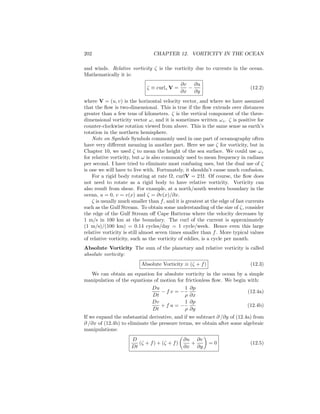 202 CHAPTER 12. VORTICITY IN THE OCEAN
and winds. Relative vorticity ζ is the vorticity due to currents in the ocean.
Mathematically it is:
ζ ≡ curlz V =
∂v
∂x
−
∂u
∂y
(12.2)
where V = (u, v) is the horizontal velocity vector, and where we have assumed
that the ﬂow is two-dimensional. This is true if the ﬂow extends over distances
greater than a few tens of kilometers. ζ is the vertical component of the three-
dimensional vorticity vector ω, and it is sometimes written ωz. ζ is positive for
counter-clockwise rotation viewed from above. This is the same sense as earth’s
rotation in the northern hemisphere.
Note on Symbols Symbols commonly used in one part of oceanography often
have very diﬀerent meaning in another part. Here we use ζ for vorticity, but in
Chapter 10, we used ζ to mean the height of the sea surface. We could use ωz
for relative vorticity, but ω is also commonly used to mean frequency in radians
per second. I have tried to eliminate most confusing uses, but the dual use of ζ
is one we will have to live with. Fortunately, it shouldn’t cause much confusion.
For a rigid body rotating at rate Ω, curlV = 2 Ω. Of course, the ﬂow does
not need to rotate as a rigid body to have relative vorticity. Vorticity can
also result from shear. For example, at a north/south western boundary in the
ocean, u = 0, v = v(x) and ζ = ∂v(x)/∂x.
ζ is usually much smaller than f, and it is greatest at the edge of fast currents
such as the Gulf Stream. To obtain some understanding of the size of ζ, consider
the edge of the Gulf Stream oﬀ Cape Hatteras where the velocity decreases by
1 m/s in 100 km at the boundary. The curl of the current is approximately
(1 m/s)/(100 km) = 0.14 cycles/day = 1 cycle/week. Hence even this large
relative vorticity is still almost seven times smaller than f. More typical values
of relative vorticity, such as the vorticity of eddies, is a cycle per month.
Absolute Vorticity The sum of the planetary and relative vorticity is called
absolute vorticity:
Absolute Vorticity ≡ (ζ + f) (12.3)
We can obtain an equation for absolute vorticity in the ocean by a simple
manipulation of the equations of motion for frictionless ﬂow. We begin with:
Du
Dt
− f v = −
1
ρ
∂p
∂x
(12.4a)
Dv
Dt
+ f u = −
1
ρ
∂p
∂y
(12.4b)
If we expand the substantial derivative, and if we subtract ∂ /∂y of (12.4a) from
∂ /∂x of (12.4b) to eliminate the pressure terms, we obtain after some algebraic
manipulations:
D
Dt
(ζ + f) + (ζ + f)
∂u
∂x
+
∂v
∂y
= 0 (12.5)
 