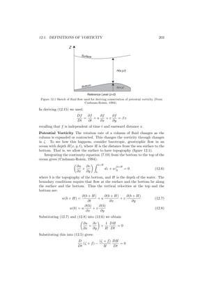 12.1. DEFINITIONS OF VORTICITY 203
Surface
Z
H(x,y,t)
b(x,y)b(x,y)
Reference Level (z=0)
Bottom
Figure 12.1 Sketch of ﬂuid ﬂow used for deriving conservation of potential vorticity (From
Cushman-Roisin, 1994).
In deriving (12.15) we used:
Df
Dt
=
∂f
∂t
+ u
∂f
∂x
+ v
∂f
∂y
= β v
recalling that f is independent of time t and eastward distance x.
Potential Vorticity The rotation rate of a column of ﬂuid changes as the
column is expanded or contracted. This changes the vorticity through changes
in ζ. To see how this happens, consider barotropic, geostrophic ﬂow in an
ocean with depth H(x, y, t), where H is the distance from the sea surface to the
bottom. That is, we allow the surface to have topography (ﬁgure 12.1).
Integrating the continuity equation (7.19) from the bottom to the top of the
ocean gives (Cushman-Roisin, 1994):
∂u
∂x
+
∂v
∂y
b+H
b
dz + w
b+H
b
= 0 (12.6)
where b is the topography of the bottom, and H is the depth of the water. The
boundary conditions require that ﬂow at the surface and the bottom be along
the surface and the bottom. Thus the vertical velocities at the top and the
bottom are:
w(b + H) =
∂(b + H)
∂t
+ u
∂(b + H)
∂x
+ v
∂(b + H)
∂y
(12.7)
w(b) = u
∂(b)
∂x
+ v
∂(b)
∂y
(12.8)
Substituting (12.7) and (12.8) into (12.6) we obtain
∂u
∂x
+
∂v
∂y
+
1
H
DH
Dt
= 0
Substituting this into (12.5) gives:
D
Dt
(ζ + f) −
(ζ + f)
H
DH
Dt
= 0
 