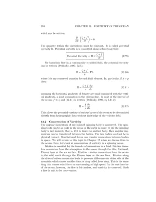 204 CHAPTER 12. VORTICITY IN THE OCEAN
which can be written:
D
Dt
ζ + f
H
= 0
The quantity within the parentheses must be constant. It is called potential
vorticity Π. Potential vorticity is is conserved along a ﬂuid trajectory:
Potential Vorticity = Π ≡
ζ + f
H
(12.9)
For baroclinic ﬂow in a continuously stratiﬁed ﬂuid, the potential vorticity
can be written (Pedlosky, 1987: §2.5):
Π =
ζ + f
ρ
· ∇λ (12.10)
where λ is any conserved quantity for each ﬂuid element. In, particular, if λ = ρ
then:
Π =
ζ + f
ρ
∂ρ
∂z
(12.11)
assuming the horizontal gradients of density are small compared with the verti-
cal gradients, a good assumption in the thermocline. In most of the interior of
the ocean, f ζ and (12.11) is written (Pedlosky, 1996, eq 3.11.2):
Π =
f
ρ
∂ρ
∂z
(12.12)
This allows the potential vorticity of various layers of the ocean to be determined
directly from hydrographic data without knowledge of the velocity ﬁeld.
12.2 Conservation of Vorticity
The angular momentum of any isolated spinning body is conserved. The spin-
ning body can be an eddy in the ocean or the earth in space. If the the spinning
body is not isolated, that is, if it is linked to another body, then angular mo-
mentum can be transferred between the bodies. The two bodies need not be in
physical contact. Gravitational forces can transfer momentum between bodies
in space. We will return to this topic in Chapter 17 when we discuss tides in
the ocean. Here, let’s look at conservation of vorticity in a spinning ocean.
Friction is essential for the transfer of momentum in a ﬂuid. Friction trans-
fers momentum from the atmosphere to the ocean through the thin, frictional,
Ekman layer at the sea surface. Friction transfers momentum from the ocean
to the solid earth through the Ekman layer at the sea ﬂoor. Friction along
the sides of subsea mountains leads to pressure diﬀerences on either side of the
mountain which causes another form of drag called form drag. This is the same
drag that causes wind force on cars moving at high speed. In the vast interior
of the ocean, however, the ﬂow is frictionless, and vorticity is conserved. Such
a ﬂow is said to be conservative.
 