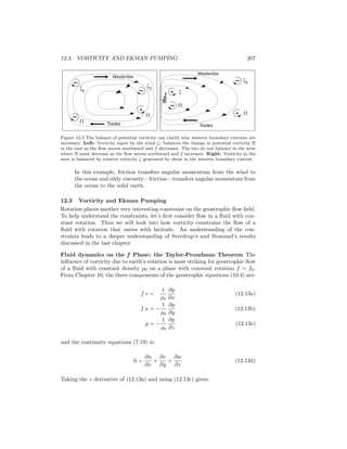 12.3. VORTICITY AND EKMAN PUMPING 207
Westerlies
Trades
zt
z
Westerlies
Trades
–
–
–
–
–
ztzt
+
+
+
P P
P
P
Figure 12.5 The balance of potential vorticity can clarify why western boundary currents are
necessary. Left: Vorticity input by the wind ζτ balances the change in potential vorticity Π
in the east as the ﬂow moves southward and f decreases. The two do not balance in the west
where Π must decrease as the ﬂow moves northward and f increases. Right: Vorticity in the
west is balanced by relative vorticity ζ generated by shear in the western boundary current.
In this example, friction transfers angular momentum from the wind to
the ocean and eddy viscosity—friction—transfers angular momentum from
the ocean to the solid earth.
12.3 Vorticity and Ekman Pumping
Rotation places another very interesting constraint on the geostrophic ﬂow ﬁeld.
To help understand the constraints, let’s ﬁrst consider ﬂow in a ﬂuid with con-
stant rotation. Then we will look into how vorticity constrains the ﬂow of a
ﬂuid with rotation that varies with latitude. An understanding of the con-
straints leads to a deeper understanding of Sverdrup’s and Stommel’s results
discussed in the last chapter.
Fluid dynamics on the f Plane: the Taylor-Proudman Theorem The
inﬂuence of vorticity due to earth’s rotation is most striking for geostrophic ﬂow
of a ﬂuid with constant density ρ0 on a plane with constant rotation f = f0.
From Chapter 10, the three components of the geostrophic equations (10.4) are:
f v =
1
ρ0
∂p
∂x
(12.13a)
f u = −
1
ρ0
∂p
∂y
(12.13b)
g = −
1
ρ0
∂p
∂z
(12.13c)
and the continuity equations (7.19) is:
0 =
∂u
∂x
+
∂v
∂y
+
∂w
∂z
(12.13d)
Taking the z derivative of (12.13a) and using (12.13c) gives:
 