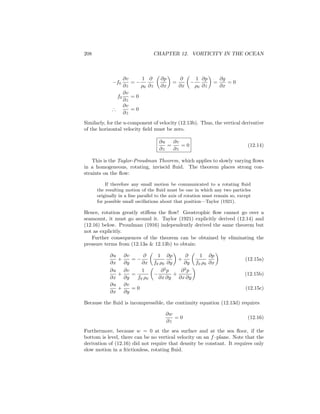 208 CHAPTER 12. VORTICITY IN THE OCEAN
−f0
∂v
∂z
= −
1
ρ0
∂
∂z
∂p
∂x
=
∂
∂x
−
1
ρ0
∂p
∂z
=
∂g
∂x
= 0
f0
∂v
∂z
= 0
∴
∂v
∂z
= 0
Similarly, for the u-component of velocity (12.13b). Thus, the vertical derivative
of the horizontal velocity ﬁeld must be zero.
∂u
∂z
=
∂v
∂z
= 0 (12.14)
This is the Taylor-Proudman Theorem, which applies to slowly varying ﬂows
in a homogeneous, rotating, inviscid ﬂuid. The theorem places strong con-
straints on the ﬂow:
If therefore any small motion be communicated to a rotating ﬂuid
the resulting motion of the ﬂuid must be one in which any two particles
originally in a line parallel to the axis of rotation must remain so, except
for possible small oscillations about that position—Taylor (1921).
Hence, rotation greatly stiﬀens the ﬂow! Geostrophic ﬂow cannot go over a
seamount, it must go around it. Taylor (1921) explicitly derived (12.14) and
(12.16) below. Proudman (1916) independently derived the same theorem but
not as explicitly.
Further consequences of the theorem can be obtained by eliminating the
pressure terms from (12.13a & 12.13b) to obtain:
∂u
∂x
+
∂v
∂y
= −
∂
∂x
1
f0 ρ0
∂p
∂y
+
∂
∂y
1
f0 ρ0
∂p
∂x
(12.15a)
∂u
∂x
+
∂v
∂y
=
1
f0 ρ0
−
∂2
p
∂x ∂y
+
∂2
p
∂x ∂y
(12.15b)
∂u
∂x
+
∂v
∂y
= 0 (12.15c)
Because the ﬂuid is incompressible, the continuity equation (12.13d) requires
∂w
∂z
= 0 (12.16)
Furthermore, because w = 0 at the sea surface and at the sea ﬂoor, if the
bottom is level, there can be no vertical velocity on an f–plane. Note that the
derivation of (12.16) did not require that density be constant. It requires only
slow motion in a frictionless, rotating ﬂuid.
 