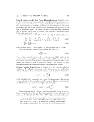 12.3. VORTICITY AND EKMAN PUMPING 209
Fluid Dynamics on the Beta Plane: Ekman Pumping If (12.16) is true,
the ﬂow cannot expand or contract in the vertical direction, and it is indeed as
rigid as a steel bar. There can be no gradient of vertical velocity in an ocean
with constant planetary vorticity. How then can the divergence of the Ekman
transport at the sea surface lead to vertical velocities at the surface or at the
base of the Ekman layer? The answer can only be that one of the constraints
used in deriving (12.16) must be violated. One constraint that can be relaxed
is the requirement that f = f0.
Consider then ﬂow on a beta plane. If f = f0 + β y, then (12.15a) becomes:
∂u
∂x
+
∂v
∂y
= −
1
f ρ0
∂2
p
∂x ∂y
+
1
f ρ0
∂2
p
∂x ∂y
−
β
f
1
f ρ0
∂p
∂x
(12.17)
f
∂u
∂x
+
∂v
∂y
= −β v (12.18)
where we have used (12.13a) to obtain v in the right-hand side of (12.18).
Using the continuity equation, and recalling that β y f0
f0
∂wG
∂z
= β v (12.19)
where we have used the subscript G to emphasize that (12.19) applies to the
ocean’s interior, geostrophic ﬂow. Thus the variation of Coriolis force with lat-
itude allows vertical velocity gradients in the geostrophic interior of the ocean,
and the vertical velocity leads to north-south currents. This explains why Sver-
drup and Stommel both needed to do their calculations on a β-plane.
Ekman Pumping in the Ocean In Chapter 9, we saw that the curl of the
wind stress T produced a divergence of the Ekman transports leading to a
vertical velocity wE(0) at the top of the Ekman layer. In Chapter 9 we derived
wE(0) = −curl
T
ρf
(12.20)
which is (9.30b) where ρ is density and f is the Coriolis parameter. Because the
vertical velocity at the sea surface must be zero, the Ekman vertical velocity
must be balanced by a vertical geostrophic velocity wG(0).
wE(0) = −wG(0) = −curl
T
ρf
(12.21)
Ekman pumping (wE(0) ) drives a vertical geostrophic current (−wG(0) )
in the ocean’s interior. But why does this produce the northward current cal-
culated by Sverdrup (11.6)? Peter Niiler (1987: 16) gives a simple explanation.
Let us postulate there exists a deep level where horizontal and vertical
motion of the water is much reduced from what it is just below the mixed
layer [ﬁgure 12.6]. . . Also let us assume that vorticity is conserved there
(or mixing is small) and the ﬂow is so slow that accelerations over the
 