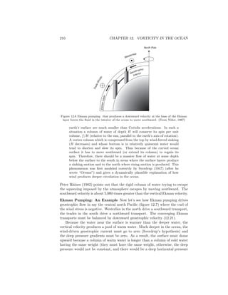 210 CHAPTER 12. VORTICITY IN THE OCEAN
EkmanLayer
North Pole
Westerlies
TradeWinds
Geostrophic
Interior
Figure 12.6 Ekman pumping that produces a downward velocity at the base of the Ekman
layer forces the ﬂuid in the interior of the ocean to move southward. (From Niiler, 1987)
earth’s surface are much smaller than Coriolis accelerations. In such a
situation a column of water of depth H will conserve its spin per unit
volume, f/H (relative to the sun, parallel to the earth’s axis of rotation).
A vortex column which is compressed from the top by wind-forced sinking
(H decreases) and whose bottom is in relatively quiescent water would
tend to shorten and slow its spin. Thus because of the curved ocean
surface it has to move southward (or extend its column) to regain its
spin. Therefore, there should be a massive ﬂow of water at some depth
below the surface to the south in areas where the surface layers produce
a sinking motion and to the north where rising motion is produced. This
phenomenon was ﬁrst modeled correctly by Sverdrup (1947) (after he
wrote “Oceans”) and gives a dynamically plausible explanation of how
wind produces deeper circulation in the ocean.
Peter Rhines (1982) points out that the rigid column of water trying to escape
the squeezing imposed by the atmosphere escapes by moving southward. The
southward velocity is about 5,000 times greater than the vertical Ekman velocity.
Ekman Pumping: An Example Now let’s see how Ekman pumping drives
geostrophic ﬂow in say the central north Paciﬁc (ﬁgure 12.7) where the curl of
the wind stress is negative. Westerlies in the north drive a southward transport,
the trades in the south drive a northward transport. The converging Ekman
transports must be balanced by downward geostrophic velocity (12.21).
Because the water near the surface is warmer than the deeper water, the
vertical velocity produces a pool of warm water. Much deeper in the ocean, the
wind-driven geostrophic current must go to zero (Sverdrup’s hypothesis) and
the deep pressure gradients must be zero. As a result, the surface must dome
upward because a column of warm water is longer than a column of cold water
having the same weight (they must have the same weight, otherwise, the deep
pressure would not be constant, and there would be a deep horizontal pressure
 