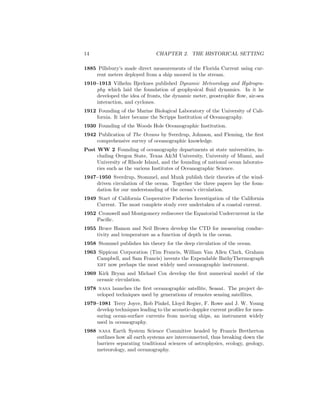 14 CHAPTER 2. THE HISTORICAL SETTING
1885 Pillsbury’s made direct measurements of the Florida Current using cur-
rent meters deployed from a ship moored in the stream.
1910–1913 Vilhelm Bjerknes published Dynamic Meteorology and Hydrogra-
phy which laid the foundation of geophysical ﬂuid dynamics. In it he
developed the idea of fronts, the dynamic meter, geostrophic ﬂow, air-sea
interaction, and cyclones.
1912 Founding of the Marine Biological Laboratory of the University of Cali-
fornia. It later became the Scripps Institution of Oceanography.
1930 Founding of the Woods Hole Oceanographic Institution.
1942 Publication of The Oceans by Sverdrup, Johnson, and Fleming, the ﬁrst
comprehensive survey of oceanographic knowledge.
Post WW 2 Founding of oceanography departments at state universities, in-
cluding Oregon State, Texas A&M University, University of Miami, and
University of Rhode Island, and the founding of national ocean laborato-
ries such as the various Institutes of Oceanographic Science.
1947–1950 Sverdrup, Stommel, and Munk publish their theories of the wind-
driven circulation of the ocean. Together the three papers lay the foun-
dation for our understanding of the ocean’s circulation.
1949 Start of California Cooperative Fisheries Investigation of the California
Current. The most complete study ever undertaken of a coastal current.
1952 Cromwell and Montgomery rediscover the Equatorial Undercurrent in the
Paciﬁc.
1955 Bruce Hamon and Neil Brown develop the CTD for measuring conduc-
tivity and temperature as a function of depth in the ocean.
1958 Stommel publishes his theory for the deep circulation of the ocean.
1963 Sippican Corporation (Tim Francis, William Van Allen Clark, Graham
Campbell, and Sam Francis) invents the Expendable BathyThermograph
xbt now perhaps the most widely used oceanographic instrument.
1969 Kirk Bryan and Michael Cox develop the ﬁrst numerical model of the
oceanic circulation.
1978 nasa launches the ﬁrst oceanographic satellite, Seasat. The project de-
veloped techniques used by generations of remotes sensing satellites.
1979–1981 Terry Joyce, Rob Pinkel, Lloyd Regier, F. Rowe and J. W. Young
develop techniques leading to the acoustic-doppler current proﬁler for mea-
suring ocean-surface currents from moving ships, an instrument widely
used in oceanography.
1988 nasa Earth System Science Committee headed by Francis Bretherton
outlines how all earth systems are interconnected, thus breaking down the
barriers separating traditional sciences of astrophysics, ecology, geology,
meteorology, and oceanography.
 