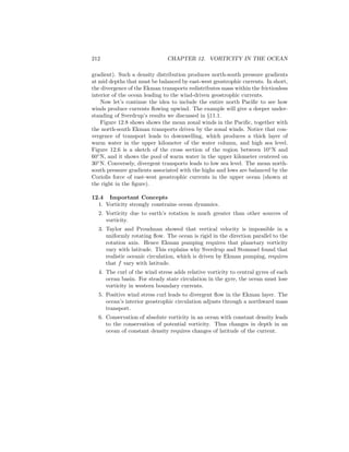 212 CHAPTER 12. VORTICITY IN THE OCEAN
gradient). Such a density distribution produces north-south pressure gradients
at mid depths that must be balanced by east-west geostrophic currents. In short,
the divergence of the Ekman transports redistributes mass within the frictionless
interior of the ocean leading to the wind-driven geostrophic currents.
Now let’s continue the idea to include the entire north Paciﬁc to see how
winds produce currents ﬂowing upwind. The example will give a deeper under-
standing of Sverdrup’s results we discussed in §11.1.
Figure 12.8 shows shows the mean zonal winds in the Paciﬁc, together with
the north-south Ekman transports driven by the zonal winds. Notice that con-
vergence of transport leads to downwelling, which produces a thick layer of
warm water in the upper kilometer of the water column, and high sea level.
Figure 12.6 is a sketch of the cross section of the region between 10◦
N and
60◦
N, and it shows the pool of warm water in the upper kilometer centered on
30◦
N. Conversely, divergent transports leads to low sea level. The mean north-
south pressure gradients associated with the highs and lows are balanced by the
Coriolis force of east-west geostrophic currents in the upper ocean (shown at
the right in the ﬁgure).
12.4 Important Concepts
1. Vorticity strongly constrains ocean dynamics.
2. Vorticity due to earth’s rotation is much greater than other sources of
vorticity.
3. Taylor and Proudman showed that vertical velocity is impossible in a
uniformly rotating ﬂow. The ocean is rigid in the direction parallel to the
rotation axis. Hence Ekman pumping requires that planetary vorticity
vary with latitude. This explains why Sverdrup and Stommel found that
realistic oceanic circulation, which is driven by Ekman pumping, requires
that f vary with latitude.
4. The curl of the wind stress adds relative vorticity to central gyres of each
ocean basin. For steady state circulation in the gyre, the ocean must lose
vorticity in western boundary currents.
5. Positive wind stress curl leads to divergent ﬂow in the Ekman layer. The
ocean’s interior geostrophic circulation adjusts through a northward mass
transport.
6. Conservation of absolute vorticity in an ocean with constant density leads
to the conservation of potential vorticity. Thus changes in depth in an
ocean of constant density requires changes of latitude of the current.
 