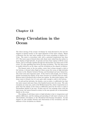 Chapter 13
Deep Circulation in the
Ocean
The direct forcing of the oceanic circulation by wind discussed in the last few
chapters is limited mostly to the upper kilometer of the water column. Below
a kilometer lies the vast water masses of the ocean extending to depths of 4–
5 km. The water is everywhere cold, with a potential temperature less than
4◦
C. The water mass is formed when cold, dense water sinks from the surface to
great depths at high latitudes. It spreads out from these regions to ﬁll the ocean
basins, and it eventually upwells through the thermocline over large areas of the
ocean. It is this upwelling that drives the deep circulation. The vast deep ocean
is usually referred to as the abyss, and the circulation as the abyssal circulation.
The densest water at the sea surface, water that is dense enough to sink to
the bottom, is formed when frigid air blows across the ocean at high latitudes
in winter in the Atlantic between Norway and Greenland and near Antarctica.
The wind cools and evaporates water. If the wind is cold enough, sea ice forms,
further increasing the salinity of the water because ice is fresher than sea water.
Bottom water is produced only in these two regions. In other polar regions, cold,
dense water is formed, but it is not quite salty enough to sink to the bottom.
At mid and low latitudes, the density, even in winter, is suﬃciently low that
the water cannot sink more than a few hundred meters into the ocean. The only
exception are some seas, such as the Mediterranean Sea, where evaporation is so
great that the salinity of the water is suﬃciently great for the water to sink to
intermediate depths in the seas. If these seas are can exchange water with the
open ocean, the waters formed in winter in the seas spreads out to intermediate
depths in the ocean.
The sinking of cold dense water at high latitudes is due to temperature and
salinity diﬀerences, and the sinking and spreading of cold water is known as the
Thermohaline Circulation or the Meridional Overturning Circulation. In this
chapter we will consider theories and observations of the circulation, and the
inﬂuence of the circulation on climate.
213
 