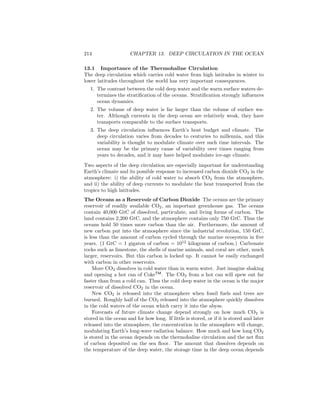 214 CHAPTER 13. DEEP CIRCULATION IN THE OCEAN
13.1 Importance of the Thermohaline Circulation
The deep circulation which carries cold water from high latitudes in winter to
lower latitudes throughout the world has very important consequences.
1. The contrast between the cold deep water and the warm surface waters de-
termines the stratiﬁcation of the oceans. Stratiﬁcation strongly inﬂuences
ocean dynamics.
2. The volume of deep water is far larger than the volume of surface wa-
ter. Although currents in the deep ocean are relatively weak, they have
transports comparable to the surface transports.
3. The deep circulation inﬂuences Earth’s heat budget and climate. The
deep circulation varies from decades to centuries to millennia, and this
variability is thought to modulate climate over such time intervals. The
ocean may be the primary cause of variability over times ranging from
years to decades, and it may have helped modulate ice-age climate.
Two aspects of the deep circulation are especially important for understanding
Earth’s climate and its possible response to increased carbon dioxide CO2 in the
atmosphere: i) the ability of cold water to absorb CO2 from the atmosphere,
and ii) the ability of deep currents to modulate the heat transported from the
tropics to high latitudes.
The Oceans as a Reservoir of Carbon Dioxide The oceans are the primary
reservoir of readily available CO2, an important greenhouse gas. The oceans
contain 40,000 GtC of dissolved, particulate, and living forms of carbon. The
land contains 2,200 GtC, and the atmosphere contains only 750 GtC. Thus the
oceans hold 50 times more carbon than the air. Furthermore, the amount of
new carbon put into the atmosphere since the industrial revolution, 150 GtC,
is less than the amount of carbon cycled through the marine ecosystem in ﬁve
years. (1 GtC = 1 gigaton of carbon = 1012
kilograms of carbon.) Carbonate
rocks such as limestone, the shells of marine animals, and coral are other, much
larger, reservoirs. But this carbon is locked up. It cannot be easily exchanged
with carbon in other reservoirs.
More CO2 dissolves in cold water than in warm water. Just imagine shaking
and opening a hot can of CokeTM
. The CO2 from a hot can will spew out far
faster than from a cold can. Thus the cold deep water in the ocean is the major
reservoir of dissolved CO2 in the ocean.
New CO2 is released into the atmosphere when fossil fuels and trees are
burned. Roughly half of the CO2 released into the atmosphere quickly dissolves
in the cold waters of the ocean which carry it into the abyss.
Forecasts of future climate change depend strongly on how much CO2 is
stored in the ocean and for how long. If little is stored, or if it is stored and later
released into the atmosphere, the concentration in the atmosphere will change,
modulating Earth’s long-wave radiation balance. How much and how long CO2
is stored in the ocean depends on the thermohaline circulation and the net ﬂux
of carbon deposited on the sea ﬂoor. The amount that dissolves depends on
the temperature of the deep water, the storage time in the deep ocean depends
 