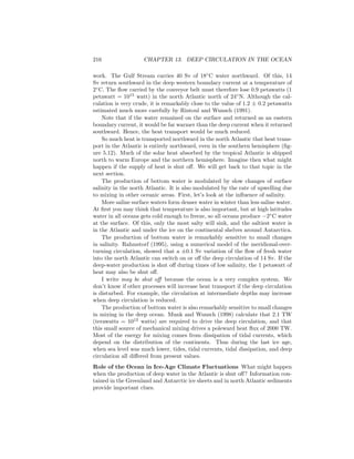 216 CHAPTER 13. DEEP CIRCULATION IN THE OCEAN
work. The Gulf Stream carries 40 Sv of 18◦
C water northward. Of this, 14
Sv return southward in the deep western boundary current at a temperature of
2◦
C. The ﬂow carried by the conveyor belt must therefore lose 0.9 petawatts (1
petawatt = 1015
watt) in the north Atlantic north of 24◦
N. Although the cal-
culation is very crude, it is remarkably close to the value of 1.2 ± 0.2 petawatts
estimated much more carefully by Rintoul and Wunsch (1991).
Note that if the water remained on the surface and returned as an eastern
boundary current, it would be far warmer than the deep current when it returned
southward. Hence, the heat transport would be much reduced.
So much heat is transported northward in the north Atlantic that heat trans-
port in the Atlantic is entirely northward, even in the southern hemisphere (ﬁg-
ure 5.12). Much of the solar heat absorbed by the tropical Atlantic is shipped
north to warm Europe and the northern hemisphere. Imagine then what might
happen if the supply of heat is shut oﬀ. We will get back to that topic in the
next section.
The production of bottom water is modulated by slow changes of surface
salinity in the north Atlantic. It is also modulated by the rate of upwelling due
to mixing in other oceanic areas. First, let’s look at the inﬂuence of salinity.
More saline surface waters form denser water in winter than less saline water.
At ﬁrst you may think that temperature is also important, but at high latitudes
water in all oceans gets cold enough to freeze, so all oceans produce −2◦
C water
at the surface. Of this, only the most salty will sink, and the saltiest water is
in the Atlantic and under the ice on the continental shelves around Antarctica.
The production of bottom water is remarkably sensitive to small changes
in salinity. Rahmstorf (1995), using a numerical model of the meridional-over-
turning circulation, showed that a ±0.1 Sv variation of the ﬂow of fresh water
into the north Atlantic can switch on or oﬀ the deep circulation of 14 Sv. If the
deep-water production is shut oﬀ during times of low salinity, the 1 petawatt of
heat may also be shut oﬀ.
I write may be shut oﬀ because the ocean is a very complex system. We
don’t know if other processes will increase heat transport if the deep circulation
is disturbed. For example, the circulation at intermediate depths may increase
when deep circulation is reduced.
The production of bottom water is also remarkably sensitive to small changes
in mixing in the deep ocean. Munk and Wunsch (1998) calculate that 2.1 TW
(terawatts = 1012
watts) are required to drive the deep circulation, and that
this small source of mechanical mixing drives a poleward heat ﬂux of 2000 TW.
Most of the energy for mixing comes from dissipation of tidal currents, which
depend on the distribution of the continents. Thus during the last ice age,
when sea level was much lower, tides, tidal currents, tidal dissipation, and deep
circulation all diﬀered from present values.
Role of the Ocean in Ice-Age Climate Fluctuations What might happen
when the production of deep water in the Atlantic is shut oﬀ? Information con-
tained in the Greenland and Antarctic ice sheets and in north Atlantic sediments
provide important clues.
 