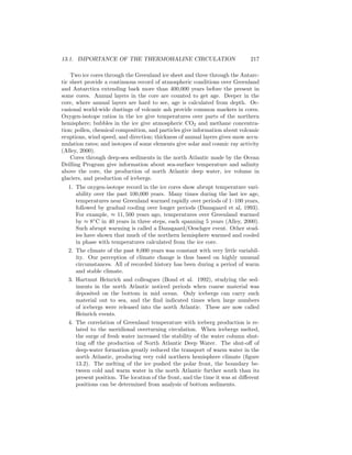 13.1. IMPORTANCE OF THE THERMOHALINE CIRCULATION 217
Two ice cores through the Greenland ice sheet and three through the Antarc-
tic sheet provide a continuous record of atmospheric conditions over Greenland
and Antarctica extending back more than 400,000 years before the present in
some cores. Annual layers in the core are counted to get age. Deeper in the
core, where annual layers are hard to see, age is calculated from depth. Oc-
casional world-wide dustings of volcanic ash provide common markers in cores.
Oxygen-isotope ratios in the ice give temperatures over parts of the northern
hemisphere; bubbles in the ice give atmospheric CO2 and methane concentra-
tion; pollen, chemical composition, and particles give information about volcanic
eruptions, wind speed, and direction; thickness of annual layers gives snow accu-
mulation rates; and isotopes of some elements give solar and cosmic ray activity
(Alley, 2000).
Cores through deep-sea sediments in the north Atlantic made by the Ocean
Drilling Program give information about sea-surface temperature and salinity
above the core, the production of north Atlantic deep water, ice volume in
glaciers, and production of icebergs.
1. The oxygen-isotope record in the ice cores show abrupt temperature vari-
ability over the past 100,000 years. Many times during the last ice age,
temperatures near Greenland warmed rapidly over periods of 1–100 years,
followed by gradual cooling over longer periods (Dansgaard et al, 1993).
For example, ≈ 11, 500 years ago, temperatures over Greenland warmed
by ≈ 8◦
C in 40 years in three steps, each spanning 5 years (Alley, 2000).
Such abrupt warming is called a Dansgaard/Oeschger event. Other stud-
ies have shown that much of the northern hemisphere warmed and cooled
in phase with temperatures calculated from the ice core.
2. The climate of the past 8,000 years was constant with very little variabil-
ity. Our perception of climate change is thus based on highly unusual
circumstances. All of recorded history has been during a period of warm
and stable climate.
3. Hartmut Heinrich and colleagues (Bond et al. 1992), studying the sed-
iments in the north Atlantic noticed periods when coarse material was
deposited on the bottom in mid ocean. Only icebergs can carry such
material out to sea, and the ﬁnd indicated times when large numbers
of icebergs were released into the north Atlantic. These are now called
Heinrich events.
4. The correlation of Greenland temperature with iceberg production is re-
lated to the meridional overturning circulation. When icebergs melted,
the surge of fresh water increased the stability of the water column shut-
ting oﬀ the production of North Atlantic Deep Water. The shut-oﬀ of
deep-water formation greatly reduced the transport of warm water in the
north Atlantic, producing very cold northern hemisphere climate (ﬁgure
13.2). The melting of the ice pushed the polar front, the boundary be-
tween cold and warm water in the north Atlantic further south than its
present position. The location of the front, and the time it was at diﬀerent
positions can be determined from analysis of bottom sediments.
 
