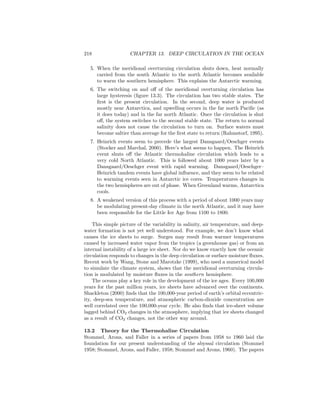 218 CHAPTER 13. DEEP CIRCULATION IN THE OCEAN
5. When the meridional overturning circulation shuts down, heat normally
carried from the south Atlantic to the north Atlantic becomes available
to warm the southern hemisphere. This explains the Antarctic warming.
6. The switching on and oﬀ of the meridional overturning circulation has
large hysteresis (ﬁgure 13.3). The circulation has two stable states. The
ﬁrst is the present circulation. In the second, deep water is produced
mostly near Antarctica, and upwelling occurs in the far north Paciﬁc (as
it does today) and in the far north Atlantic. Once the circulation is shut
oﬀ, the system switches to the second stable state. The return to normal
salinity does not cause the circulation to turn on. Surface waters must
become saltier than average for the ﬁrst state to return (Rahmstorf, 1995).
7. Heinrich events seem to precede the largest Dansgaard/Oeschger events
(Stocker and Marchal, 2000). Here’s what seems to happen. The Heinrich
event shuts oﬀ the Atlantic thermohaline circulation which leads to a
very cold North Atlantic. This is followed about 1000 years later by a
Dansgaard/Oeschger event with rapid warming. Dansgaard/Oeschger–
Heinrich tandem events have global inﬂuence, and they seem to be related
to warming events seen in Antarctic ice cores. Temperatures changes in
the two hemispheres are out of phase. When Greenland warms, Antarctica
cools.
8. A weakened version of this process with a period of about 1000 years may
be modulating present-day climate in the north Atlantic, and it may have
been responsible for the Little Ice Age from 1100 to 1800.
This simple picture of the variability in salinity, air temperature, and deep-
water formation is not yet well understood. For example, we don’t know what
causes the ice sheets to surge. Surges may result from warmer temperatures
caused by increased water vapor from the tropics (a greenhouse gas) or from an
internal instability of a large ice sheet. Nor do we know exactly how the oceanic
circulation responds to changes in the deep circulation or surface moisture ﬂuxes.
Recent work by Wang, Stone and Marotzke (1999), who used a numerical model
to simulate the climate system, shows that the meridional overturning circula-
tion is modulated by moisture ﬂuxes in the southern hemisphere.
The oceans play a key role in the development of the ice ages. Every 100,000
years for the past million years, ice sheets have advanced over the continents.
Shackleton (2000) ﬁnds that the 100,000-year period of earth’s orbital eccentric-
ity, deep-sea temperature, and atmospheric carbon-dioxide concentration are
well correlated over the 100,000-year cycle. He also ﬁnds that ice-sheet volume
lagged behind CO2 changes in the atmosphere, implying that ice sheets changed
as a result of CO2 changes, not the other way around.
13.2 Theory for the Thermohaline Circulation
Stommel, Arons, and Faller in a series of papers from 1958 to 1960 laid the
foundation for our present understanding of the abyssal circulation (Stommel
1958; Stommel, Arons, and Faller, 1958; Stommel and Arons, 1960). The papers
 
