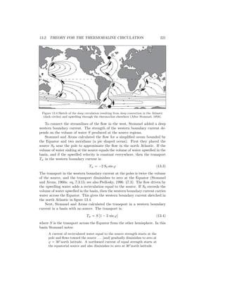 13.2. THEORY FOR THE THERMOHALINE CIRCULATION 221
S2
S1
Figure 13.4 Sketch of the deep circulation resulting from deep convection in the Atlantic
(dark circles) and upwelling through the thermocline elsewhere (After Stommel, 1958).
To connect the streamlines of the ﬂow in the west, Stommel added a deep
western boundary current. The strength of the western boundary current de-
pends on the volume of water S produced at the source regions.
Stommel and Arons calculated the ﬂow for a simpliﬁed ocean bounded by
the Equator and two meridians (a pie shaped ocean). First they placed the
source S0 near the pole to approximate the ﬂow in the north Atlantic. If the
volume of water sinking at the source equals the volume of water upwelled in the
basin, and if the upwelled velocity is constant everywhere, then the transport
Tw in the western boundary current is:
Tw = −2 S0 sin ϕ (13.3)
The transport in the western boundary current at the poles is twice the volume
of the source, and the transport diminishes to zero at the Equator (Stommel
and Arons, 1960a: eq, 7.3.15; see also Pedlosky, 1996: §7.3). The ﬂow driven by
the upwelling water adds a recirculation equal to the source. If S0 exceeds the
volume of water upwelled in the basin, then the western boundary current carries
water across the Equator. This gives the western boundary current sketched in
the north Atlantic in ﬁgure 13.4.
Next, Stommel and Arons calculated the transport in a western boundary
current in a basin with no source. The transport is:
Tw = S [1 − 2 sin ϕ] (13.4)
where S is the transport across the Equator from the other hemisphere. In this
basin Stommel notes:
A current of recirculated water equal to the source strength starts at the
pole and ﬂows toward the source . . . [and] gradually diminishes to zero at
ϕ = 30◦
north latitude. A northward current of equal strength starts at
the equatorial source and also diminishes to zero at 30◦
north latitude.
 