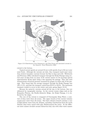 13.4. ANTARCTIC CIRCUMPOLAR CURRENT 231
South
Atlantic Ocean
IndianOcean
South
P
acific
Ocean
W
ed
dell Gyre
New Zealand
Subantarctic FrontPolar Front
60
90
120
30 W 0 30 E
60
90
120
160 180 150
RossSea
G
yre
Figure 13.13 Distribution of the Subantarctic and Polar Fronts and associated currents in
the Antarctic. From Whitworth (1988)
extend to the bottom.
Typical current speeds are around 10 cm/s with speeds of up to 50 cm/s near
some fronts. Although the currents are slow, they transport much more water
than western boundary currents because the ﬂow is deep and wide. Whitworth
and Peterson (1985) calculated transport through the Drake Passage using sev-
eral years of data from an array of 91 current meters on 24 moorings spaced
approximately 50 km apart along a line spanning the passage. They also used
measurements of bottom pressure measured by gauges on either side of the pas-
sage. They found that the average transport through the Drake Passage was
125±11 Sv, and that the transport varied from 95 Sv to 158 Sv. The maximum
transport tended to occur in late winter and early spring (ﬁgure 13.14).
Because the antarctic currents extend all the way to the bottom, they are
inﬂuenced by topographic steering. As the current crosses ridges such as the
Kerguelen Plateau, the Paciﬁc-Antarctic Ridge, the Drake Passage, it is de-
ﬂected by the ridges.
The core of the current is composed of Circumpolar Deep Water, a mix-
ture of deep water from all oceans. The upper branch of the current contains
oxygen-poor water from all oceans. The lower (deeper) branch contains a core
of high-salinity water from the Atlantic, including contributions from the north
Atlantic deep water mixed with salty Mediterranean Sea water. As the diﬀer-
ent water masses circulate around Antarctica they mix with other water masses
 