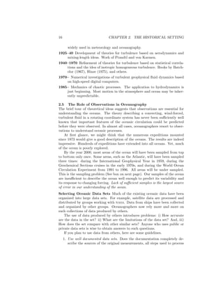 16 CHAPTER 2. THE HISTORICAL SETTING
widely used in meteorology and oceanography.
1925–40 Development of theories for turbulence based on aerodynamics and
mixing-length ideas. Work of Prandtl and von Karmen.
1940–1970 Reﬁnement of theories for turbulence based on statistical correla-
tions and the idea of isotropic homogeneous turbulence. Books by Batch-
elor (1967), Hinze (1975), and others.
1970– Numerical investigations of turbulent geophysical ﬂuid dynamics based
on high-speed digital computers.
1985– Mechanics of chaotic processes. The application to hydrodynamics is
just beginning. Most motion in the atmosphere and ocean may be inher-
ently unpredictable.
2.5 The Role of Observations in Oceanography
The brief tour of theoretical ideas suggests that observations are essential for
understanding the oceans. The theory describing a convecting, wind-forced,
turbulent ﬂuid in a rotating coordinate system has never been suﬃciently well
known that important features of the oceanic circulation could be predicted
before they were observed. In almost all cases, oceanographers resort to obser-
vations to understand oceanic processes.
At ﬁrst glance, we might think that the numerous expeditions mounted
since 1873 would give a good description of the oceans. The results are indeed
impressive. Hundreds of expeditions have extended into all oceans. Yet, much
of the ocean is poorly explored.
By the year 2000, most areas of the ocean will have been sampled from top
to bottom only once. Some areas, such as the Atlantic, will have been sampled
three times: during the International Geophysical Year in 1959, during the
Geochemical Sections cruises in the early 1970s, and during the World Ocean
Circulation Experiment from 1991 to 1996. All areas will be under sampled.
This is the sampling problem (See box on next page). Our samples of the ocean
are insuﬃcient to describe the ocean well enough to predict its variability and
its response to changing forcing. Lack of suﬃcient samples is the largest source
of error in our understanding of the ocean.
Selecting Oceanic Data Sets Much of the existing oceanic data have been
organized into large data sets. For example, satellite data are processed and
distributed by groups working with nasa. Data from ships have been collected
and organized by other groups. Oceanographers now rely more and more on
such collections of data produced by others.
The use of data produced by others introduces problems: i) How accurate
are the data in the set? ii) What are the limitations of the data set? And, iii)
How does the set compare with other similar sets? Anyone who uses public or
private data sets is wise to obtain answers to such questions.
If you plan to use data from others, here are some guidelines.
1. Use well documented data sets. Does the documentation completely de-
scribe the sources of the original measurements, all steps used to process
 