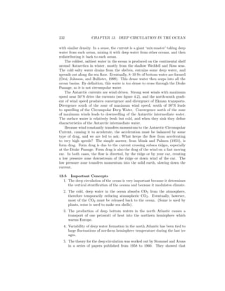 232 CHAPTER 13. DEEP CIRCULATION IN THE OCEAN
with similar density. In a sense, the current is a giant ‘mix-master’ taking deep
water from each ocean, mixing it with deep water from other oceans, and then
redistributing it back to each ocean.
The coldest, saltiest water in the ocean is produced on the continental shelf
around Antarctica in winter, mostly from the shallow Weddell and Ross seas.
The cold salty water drains from the shelves, entrains some deep water, and
spreads out along the sea ﬂoor. Eventually, 8–10 Sv of bottom water are formed
(Orsi, Johnson, and Bullister, 1999). This dense water then seeps into all the
ocean basins. By deﬁnition, this water is too dense to cross through the Drake
Passage, so it is not circumpolar water.
The Antarctic currents are wind driven. Strong west winds with maximum
speed near 50◦
S drive the currents (see ﬁgure 4.2), and the north-south gradi-
ent of wind speed produces convergence and divergence of Ekman transports.
Divergence south of the zone of maximum wind speed, south of 50◦
S leads
to upwelling of the Circumpolar Deep Water. Convergence north of the zone
of maximum winds leads to downwelling of the Antarctic intermediate water.
The surface water is relatively fresh but cold, and when they sink they deﬁne
characteristics of the Antarctic intermediate water.
Because wind constantly transfers momentum to the Antarctic Circumpolar
Current, causing it to accelerate, the acceleration must be balanced by some
type of drag, and we are led to ask: What keeps the ﬂow from accelerating
to very high speeds? The simple answer, from Munk and Palmen (1951), is
form drag. Form drag is due to the current crossing subsea ridges, especially
at the Drake Passage. Form drag is also the drag of the wind on a fast moving
car. In both cases, the ﬂow is diverted, by the ridge or by your car, creating
a low pressure zone downstream of the ridge or down wind of the car. The
low pressure zone transfers momentum into the solid earth, slowing down the
current.
13.5 Important Concepts
1. The deep circulation of the ocean is very important because it determines
the vertical stratiﬁcation of the oceans and because it modulates climate.
2. The cold, deep water in the ocean absorbs CO2 from the atmosphere,
therefore temporarily reducing atmospheric CO2. Eventually, however,
most of the CO2 must be released back to the ocean. (Some is used by
plants, some is used to make sea shells).
3. The production of deep bottom waters in the north Atlantic causes a
transport of one petawatt of heat into the northern hemisphere which
warms Europe.
4. Variability of deep water formation in the north Atlantic has been tied to
large ﬂuctuations of northern hemisphere temperature during the last ice
ages.
5. The theory for the deep circulation was worked out by Stommel and Arons
in a series of papers published from 1958 to 1960. They showed that
 
