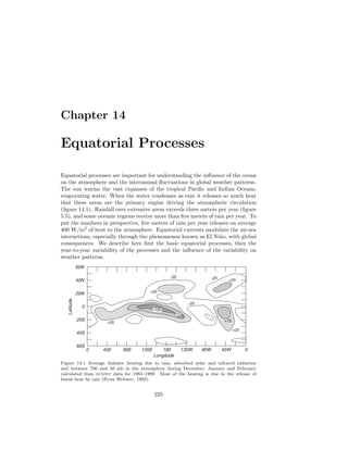 Chapter 14
Equatorial Processes
Equatorial processes are important for understanding the inﬂuence of the ocean
on the atmosphere and the interannual ﬂuctuations in global weather patterns.
The sun warms the vast expanses of the tropical Paciﬁc and Indian Oceans,
evaporating water. When the water condenses as rain it releases so much heat
that these areas are the primary engine driving the atmospheric circulation
(ﬁgure 14.1). Rainfall over extensive areas exceeds three meters per year (ﬁgure
5.5), and some oceanic regions receive more than ﬁve meters of rain per year. To
put the numbers in perspective, ﬁve meters of rain per year releases on average
400 W/m2
of heat to the atmosphere. Equatorial currents modulate the air-sea
interactions, especially through the phenomenon known as El Ni˜no, with global
consequences. We describe here ﬁrst the basic equatorial processes, then the
year-to-year variability of the processes and the inﬂuence of the variability on
weather patterns.
0 45E 90E 135E 180 135W 90W 45W 0
60N
40N
20N
0
20S
40S
60S
Latitude
Longitude
-25
+75
+25
-25
+25
-25
+25
+75
+25
+125
Figure 14.1 Average diabatic heating due to rain, absorbed solar and infrared radiation
and between 700 and 50 mb in the atmosphere during December, January and February
calculated from ecmwf data for 1983–1989. Most of the heating is due to the release of
latent heat by rain (From Webster, 1992).
235
 