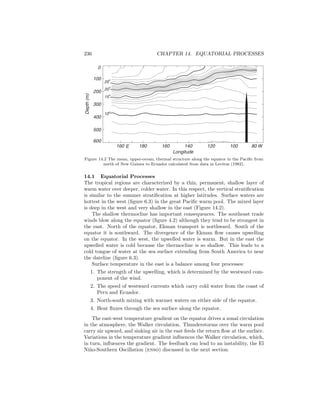 236 CHAPTER 14. EQUATORIAL PROCESSES
160 180 160 140 120 100 80 W
Longitude
600
500
400
300
200
100
Depth(m)
0
10o
15
o
20
o
25
o
E
Figure 14.2 The mean, upper-ocean, thermal structure along the equator in the Paciﬁc from
north of New Guinea to Ecuador calculated from data in Levitus (1982).
14.1 Equatorial Processes
The tropical regions are characterized by a thin, permanent, shallow layer of
warm water over deeper, colder water. In this respect, the vertical stratiﬁcation
is similar to the summer stratiﬁcation at higher latitudes. Surface waters are
hottest in the west (ﬁgure 6.3) in the great Paciﬁc warm pool. The mixed layer
is deep in the west and very shallow in the east (Figure 14.2).
The shallow thermocline has important consequences. The southeast trade
winds blow along the equator (ﬁgure 4.2) although they tend to be strongest in
the east. North of the equator, Ekman transport is northward. South of the
equator it is southward. The divergence of the Ekman ﬂow causes upwelling
on the equator. In the west, the upwelled water is warm. But in the east the
upwelled water is cold because the thermocline is so shallow. This leads to a
cold tongue of water at the sea surface extending from South America to near
the dateline (ﬁgure 6.3).
Surface temperature in the east is a balance among four processes:
1. The strength of the upwelling, which is determined by the westward com-
ponent of the wind.
2. The speed of westward currents which carry cold water from the coast of
Peru and Ecuador.
3. North-south mixing with warmer waters on either side of the equator.
4. Heat ﬂuxes through the sea surface along the equator.
The east-west temperature gradient on the equator drives a zonal circulation
in the atmosphere, the Walker circulation. Thunderstorms over the warm pool
carry air upward, and sinking air in the east feeds the return ﬂow at the surface.
Variations in the temperature gradient inﬂuences the Walker circulation, which,
in turn, inﬂuences the gradient. The feedback can lead to an instability, the El
Ni˜no-Southern Oscillation (enso) discussed in the next section.
 