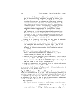 238 CHAPTER 14. EQUATORIAL PROCESSES
in company with Montgomery and Stroup, led an expedition to investi-
gate the vertical distribution of horizontal velocity at the equator. Using
ﬂoating drogues at the surface and at various depths, they were able to
establish the presence, near the equator in the central Paciﬁc, of a strong,
narrow eastward current in the lower part of the surface layer and the
upper part of the thermocline (Cromwell, et. al., 1954). A few years later
the Scripps Eastropic Expedition, under Cromwell’s leadership, found the
current extended toward the east nearly to the Galapagos Islands but was
not present between those islands and the South American continent.
The current is remarkable in that, even though comparable in trans-
port to the Florida Current, its presence was unsuspected ten years ago.
Even now, neither the source nor the ultimate fate of its waters has been
established. No theory of oceanic circulation predicted its existence, and
only now are such theories being modiﬁed to account for the important
features of its ﬂow.—Warren S. Wooster (1960).
Evidence for an Equatorial Undercurrent had been noted by Buchanan,
Kr¨ummel, Puls, and others in the Atlantic (Neumann, 1960).
However, no attention was paid to them. Other earlier hints regarding
this undercurrent were mentioned by Matth¨aus (1969). Thus the old
experience becomes even more obvious which says that discoveries not
attracting the attention of contemporaries simply do not exist.—Dietrich
et al. (1980).
Bob Arthur (1960) summarized the major aspects of the ﬂow:
1. Surface ﬂow may be directed westward at speeds of 25–75 cm/s;
2. Current reverses at a depth of from 20 to 40 m;
3. Eastward undercurrent extends to a depth of 400 meters with a transport
of as much as 30 Sv = 30 × 106
m3
/s;
4. Core of maximum eastward velocity (0.50–1.50 m/s) rises from a depth of
100 m at 140◦
W to 40 m at 98◦
W, then dips down;
5. Undercurrent appears to be symmetrical about the equator and becomes
much thinner and weaker at 2◦
N and 2◦
S.
In essence, the Paciﬁc Equatorial Undercurrent is a ribbon with dimensions of
0.2 km × 300 km × 13, 000 km (ﬁgure 14.4).
Equatorial Undercurrent: Theory Although we do not yet have a complete
theory for the undercurrent, we do have a clear understanding of some of the
more important processes at work in the equatorial regions. Pedlosky(1996), in
his excellent chapter on Equatorial Dynamics of the Thermocline: The Equa-
torial Undercurrent, points out that the basic dynamical balances we have used
in mid latitudes break down near or on the equator.
Near the equator:
1. The Coriolis parameter becomes very small, going to zero at the equator:
f = 2Ω sin ϕ = βy ≈ 2Ω ϕ (14.1)
where ϕ is latitude, β = ∂f/∂y ≈ 2Ω/R near the equator, and y = R ϕ.
 