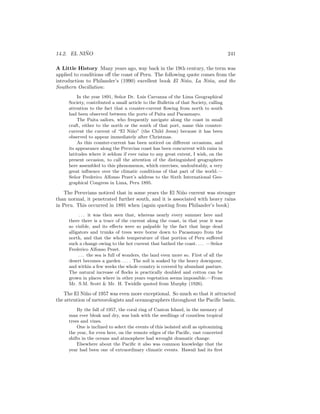 14.2. EL NI ˜NO 241
A Little History Many years ago, way back in the 19th century, the term was
applied to conditions oﬀ the coast of Peru. The following quote comes from the
introduction to Philander’s (1990) excellent book El Ni˜no, La Ni˜na, and the
Southern Oscillation:
In the year 1891, Se˜nor Dr. Luis Carranza of the Lima Geographical
Society, contributed a small article to the Bulletin of that Society, calling
attention to the fact that a counter-current ﬂowing from north to south
had been observed between the ports of Paita and Pacasmayo.
The Paita sailors, who frequently navigate along the coast in small
craft, either to the north or the south of that port, name this counter-
current the current of “El Ni˜no” (the Child Jesus) because it has been
observed to appear immediately after Christmas.
As this counter-current has been noticed on diﬀerent occasions, and
its appearance along the Peruvian coast has been concurrent with rains in
latitudes where it seldom if ever rains to any great extent, I wish, on the
present occasion, to call the attention of the distinguished geographers
here assembled to this phenomenon, which exercises, undoubtably, a very
great inﬂuence over the climatic conditions of that part of the world.—
Se˜nor Frederico Alfonso Pezet’s address to the Sixth International Geo-
graphical Congress in Lima, Peru 1895.
The Peruvians noticed that in some years the El Ni˜no current was stronger
than normal, it penetrated further south, and it is associated with heavy rains
in Peru. This occurred in 1891 when (again quoting from Philander’s book)
. . . it was then seen that, whereas nearly every summer here and
there there is a trace of the current along the coast, in that year it was
so visible, and its eﬀects were so palpable by the fact that large dead
alligators and trunks of trees were borne down to Pacasmayo from the
north, and that the whole temperature of that portion of Peru suﬀered
such a change owing to the hot current that bathed the coast. . . . —Se˜nor
Frederico Alfonso Pezet.
. . . the sea is full of wonders, the land even more so. First of all the
desert becomes a garden . . . . The soil is soaked by the heavy downpour,
and within a few weeks the whole country is covered by abundant pasture.
The natural increase of ﬂocks is practically doubled and cotton can be
grown in places where in other years vegetation seems impossible.—From
Mr. S.M. Scott & Mr. H. Twiddle quoted from Murphy (1926).
The El Ni˜no of 1957 was even more exceptional. So much so that it attracted
the attention of meteorologists and oceanographers throughout the Paciﬁc basin.
By the fall of 1957, the coral ring of Canton Island, in the memory of
man ever bleak and dry, was lush with the seedlings of countless tropical
trees and vines.
One is inclined to select the events of this isolated atoll as epitomizing
the year, for even here, on the remote edges of the Paciﬁc, vast concerted
shifts in the oceans and atmosphere had wrought dramatic change.
Elsewhere about the Paciﬁc it also was common knowledge that the
year had been one of extraordinary climatic events. Hawaii had its ﬁrst
 