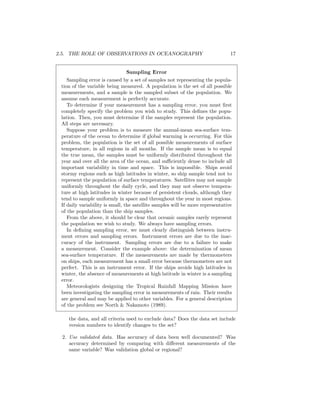 2.5. THE ROLE OF OBSERVATIONS IN OCEANOGRAPHY 17
Sampling Error
Sampling error is caused by a set of samples not representing the popula-
tion of the variable being measured. A population is the set of all possible
measurements, and a sample is the sampled subset of the population. We
assume each measurement is perfectly accurate.
To determine if your measurement has a sampling error, you must ﬁrst
completely specify the problem you wish to study. This deﬁnes the popu-
lation. Then, you must determine if the samples represent the population.
All steps are necessary.
Suppose your problem is to measure the annual-mean sea-surface tem-
perature of the ocean to determine if global warming is occurring. For this
problem, the population is the set of all possible measurements of surface
temperature, in all regions in all months. If the sample mean is to equal
the true mean, the samples must be uniformly distributed throughout the
year and over all the area of the ocean, and suﬃciently dense to include all
important variability in time and space. This is impossible. Ships avoid
stormy regions such as high latitudes in winter, so ship sample tend not to
represent the population of surface temperatures. Satellites may not sample
uniformly throughout the daily cycle, and they may not observe tempera-
ture at high latitudes in winter because of persistent clouds, although they
tend to sample uniformly in space and throughout the year in most regions.
If daily variability is small, the satellite samples will be more representative
of the population than the ship samples.
From the above, it should be clear that oceanic samples rarely represent
the population we wish to study. We always have sampling errors.
In deﬁning sampling error, we must clearly distinguish between instru-
ment errors and sampling errors. Instrument errors are due to the inac-
curacy of the instrument. Sampling errors are due to a failure to make
a measurement. Consider the example above: the determination of mean
sea-surface temperature. If the measurements are made by thermometers
on ships, each measurement has a small error because thermometers are not
perfect. This is an instrument error. If the ships avoids high latitudes in
winter, the absence of measurements at high latitude in winter is a sampling
error.
Meteorologists designing the Tropical Rainfall Mapping Mission have
been investigating the sampling error in measurements of rain. Their results
are general and may be applied to other variables. For a general description
of the problem see North & Nakamoto (1989).
the data, and all criteria used to exclude data? Does the data set include
version numbers to identify changes to the set?
2. Use validated data. Has accuracy of data been well documented? Was
accuracy determined by comparing with diﬀerent measurements of the
same variable? Was validation global or regional?
 