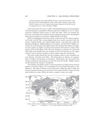 242 CHAPTER 14. EQUATORIAL PROCESSES
recorded typhoon; the seabird-killing El Ni˜no visited the Peruvian coast;
the ice went out of Point Barrow at the earliest time in history; and on the
Paciﬁc’s western rim, the tropical rainy season lingered six weeks beyond
its appointed term—Sette and Isaacs (1960).
Just months after the event, in 1958, a distinguished group of oceanographers
and meteorologists assembled in Rancho Santa Fe, California to try to under-
stand the Changing Paciﬁc Ocean in 1957 and 1958. There, for perhaps the
ﬁrst time, they began the synthesis of meteorological events with oceanographic
observations leading to our present understanding of El Ni˜no.
While oceanographers had been mostly concerned with the eastern equato-
rial Paciﬁc and El Ni˜no, meteorologists had been mostly concerned with the
western tropical Paciﬁc, the tropical Indian Ocean, and what they called the
Southern Oscillation. Hildebrandsson, the Lockyers, and Sir Gilbert Walker no-
ticed in the early decades of the 20th century that pressure ﬂuctuations through-
out that region are highly correlated with pressure ﬂuctuations in many other
regions of the world (ﬁgure 14.6). Because variations in pressure are associated
with winds and rainfall, they were wanted to ﬁnd out if pressure in one region
could be used to forecast weather in other regions using the correlations.
The early studies found that the two strongest centers of the variability are
near Darwin, Australia and Tahiti. The ﬂuctuations at Darwin are opposite
those at Tahiti, and resemble an oscillation. Furthermore, the two centers had
strong correlations with pressure in areas far from the Paciﬁc. Walker named
the ﬂuctuations the Southern Oscillation.
The Southern Oscillation Index is sea-level pressure at Tahiti minus sea-level
pressure at Darwin (ﬁgure 14.7) normalized by the standard deviation of the
diﬀerence. The index is related to the trade winds. When the index is high, the
pressure gradient between east and west in the tropical Paciﬁc is large, and the
trade winds are strong. When the index is negative trades, are weak.
2
2
0
2
2
0
L 0
2
4
0
-2
8
6
4
H
-2
-4
-4
2
6
4
0
L
L
L
2 0
-2
L
L-5
-6
-8 -4
-6
-2
0
H
2
-2
0
0 -2
-2
0
-2
0
0
2
22
L
60°S
40°N
0
o
20
o
S
20°N
40°N
60°N
80°N
60°E0° 120°E 120°W180
o
60°W
Figure 14.6 Correlation coeﬃcient of annual-mean sea-level pressure with pressure at
Darwin. – – – – Coeﬃcient < −0.4. (From Trenberth and Shea, 1987).
 