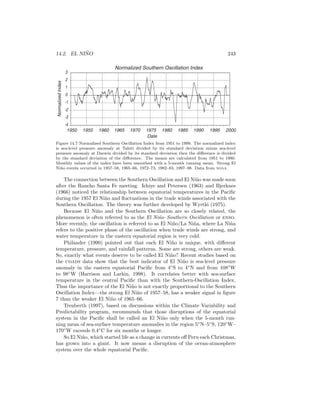 14.2. EL NI ˜NO 243
Normalized Southern Oscillation Index
-4
-3
-2
-1
0
1
2
3
1950 1955 1960 1965 1970 1975 1980 1985 1990 1995 2000
Date
NormalizedIndex
Figure 14.7 Normalized Southern Oscillation Index from 1951 to 1999. The normalized index
is sea-level pressure anomaly at Tahiti divided by its standard deviation minus sea-level
pressure anomaly at Darwin divided by its standard deviation then the diﬀerence is divided
by the standard deviation of the diﬀerence. The means are calculated from 1951 to 1980.
Monthly values of the index have been smoothed with a 5-month running mean. Strong El
Ni˜no events occurred in 1957–58, 1965–66, 1972–73, 1982–83, 1997–98. Data from noaa.
The connection between the Southern Oscillation and El Ni˜no was made soon
after the Rancho Santa Fe meeting. Ichiye and Petersen (1963) and Bjerknes
(1966) noticed the relationship between equatorial temperatures in the Paciﬁc
during the 1957 El Ni˜no and ﬂuctuations in the trade winds associated with the
Southern Oscillation. The theory was further developed by Wyrtki (1975).
Because El Ni˜no and the Southern Oscillation are so closely related, the
phenomenon is often referred to as the El Ni˜no–Southern Oscillation or enso.
More recently, the oscillation is referred to as El Ni˜no/La Ni˜na, where La Ni˜na
refers to the positive phase of the oscillation when trade winds are strong, and
water temperature in the eastern equatorial region is very cold.
Philander (1990) pointed out that each El Ni˜no is unique, with diﬀerent
temperature, pressure, and rainfall patterns. Some are strong, others are weak.
So, exactly what events deserve to be called El Ni˜no? Recent studies based on
the coads data show that the best indicator of El Ni˜no is sea-level pressure
anomaly in the eastern equatorial Paciﬁc from 4◦
S to 4◦
N and from 108◦
W
to 98◦
W (Harrison and Larkin, 1998). It correlates better with sea-surface
temperature in the central Paciﬁc than with the Southern-Oscillation Index.
Thus the importance of the El Ni˜no is not exactly proportional to the Southern
Oscillation Index—the strong El Ni˜no of 1957–58, has a weaker signal in ﬁgure
7 than the weaker El Ni˜no of 1965–66.
Trenberth (1997), based on discussions within the Climate Variability and
Predictability program, recommends that those disruptions of the equatorial
system in the Paciﬁc shall be called an El Ni˜no only when the 5-month run-
ning mean of sea-surface temperature anomalies in the region 5◦
N–5◦
S, 120◦
W–
170◦
W exceeds 0.4◦
C for six months or longer.
So El Ni˜no, which started life as a change in currents oﬀ Peru each Christmas,
has grown into a giant. It now means a disruption of the ocean-atmosphere
system over the whole equatorial Paciﬁc.
 