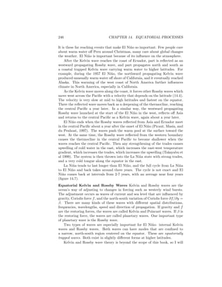 246 CHAPTER 14. EQUATORIAL PROCESSES
It is these far reaching events that make El Ni˜no so important. Few people care
about warm water oﬀ Peru around Christmas, many care about global changes
the weather. El Ni˜no is important because of its inﬂuence on the atmosphere.
After the Kelvin wave reaches the coast of Ecuador, part is reﬂected as an
westward propagating Rossby wave, and part propagates north and south as
a coastal trapped Kelvin wave carrying warm water to higher latitudes. For
example, during the 1957 El Ni˜no, the northward propagating Kelvin wave
produced unusually warm water oﬀ shore of California, and it eventually reached
Alaska. This warming of the west coast of North America further inﬂuences
climate in North America, especially in California.
As the Kelvin wave moves along the coast, it forces other Rossby waves which
move west across the Paciﬁc with a velocity that depends on the latitude (14.4).
The velocity is very slow at mid to high latitudes and fastest on the equator.
There the reﬂected wave moves back as a deepening of the thermocline, reaching
the central Paciﬁc a year later. In a similar way, the westward propagating
Rossby wave launched at the start of the El Ni˜no in the west, reﬂects oﬀ Asia
and returns to the central Paciﬁc as a Kelvin wave, again about a year later.
El Ni˜no ends when the Rossby waves reﬂected from Asia and Ecuador meet
in the central Paciﬁc about a year after the onset of El Ni˜no (Picaut, Masia, and
du Penhoat, 1997). The waves push the warm pool at the surface toward the
west. At the same time, the Rossby wave reﬂected from the western boundary
causes the thermocline in the central Paciﬁc to become shallower when the
waves reaches the central Paciﬁc. Then any strengthening of the trades causes
upwelling of cold water in the east, which increases the east-west temperature
gradient, which increases the trades, which increases the upwelling (Takayabu et
al 1999). The system is then thrown into the La Ni˜na state with strong trades,
and a very cold tongue along the equator in the east.
La Ni˜na tends to last longer than El Ni˜no, and the full cycle from La Ni˜na
to El Ni˜no and back takes around three years. The cycle is not exact and El
Ni˜no comes back at intervals from 2-7 years, with an average near four years
(ﬁgure 14.7).
Equatorial Kelvin and Rossby Waves Kelvin and Rossby waves are the
ocean’s way of adjusting to changes in forcing such as westerly wind bursts.
The adjustment occurs as waves of current and sea level that are inﬂuenced by
gravity, Coriolis force f, and the north-south variation of Coriolis force ∂f/∂y =
β. There are many kinds of these waves with diﬀerent spatial distributions,
frequencies, wavelengths, speed and direction of propagation. If gravity and f
are the restoring forces, the waves are called Kelvin and Poincar´e waves. If β is
the restoring force, the waves are called planetary waves. One important type
of planetary wave is the Rossby wave.
Two types of waves are especially important for El Ni˜no: internal Kelvin
waves and Rossby waves. Both waves can have modes that are conﬁned to
a narrow, north-south region centered on the equator. These are equatorially
trapped waves. Both exist in slightly diﬀerent forms at higher latitudes.
Kelvin and Rossby wave theory is beyond the scope of this book, so I will
 