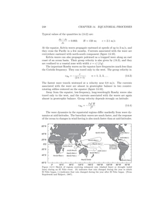 248 CHAPTER 14. EQUATORIAL PROCESSES
Typical values of the quantities in (14.2) are:
ρ2 − ρ1
ρ1
= 0.003; H = 150 m; c = 2.1 m/s
At the equator, Kelvin waves propagate eastward at speeds of up to 3 m/s, and
they cross the Paciﬁc in a few months. Currents associated with the wave are
everywhere eastward with north-south component (ﬁgure 14.10).
Kelvin waves can also propagate poleward as a trapped wave along an east
coast of an ocean basin. Their group velocity is also given by (14.3), and they
are conﬁned to a coastal zone with width x = c/ (β y)
The important Rossby waves on the equator have frequencies much less than
the Coriolis frequency. They can travel only to the west. The group velocity is:
cRg = −
c
(2 n + 1)
; n = 1, 2, 3, . . . (14.3)
The fastest wave travels westward at a velocity near 0.8 m/s. The currents
associated with the wave are almost in geostrophic balance in two counter-
rotating eddies centered on the equator (ﬁgure 14.10).
Away from the equator, low-frequency, long-wavelength Rossby waves also
travel only to the west, and the currents associated with the waves are again
almost in geostrophic balance. Group velocity depends strongly on latitude:
cRg = −
β g H
f2
(14.4)
The wave dynamics in the equatorial regions diﬀer markedly from wave dy-
namics at mid-latitudes. The baroclinic waves are much faster, and the response
of the ocean to changes in wind forcing is also much faster than at mid-latitudes.
Jun(0)-Sep(0)
Sep(0)-May(+)
Oct(0)-Dec(0)
Nov(0)-May(+)
Jun(0)-Nov(0)
Sep(0)-Mar(+)
Mar(0)-Feb(+)
May(0)-Oct(0)
Nov(0)-May(+)
May(0)-Apr(+)
Apr(0)-Mar(+)
Jul(0)-Jun(+)
Apr(0)-Oct(0)
Insufficient
station data
for analysis
Jul(0)-Mar(+)
Oct(0)-Mar(+)
Nov(0)-Feb(+)
0° 40°E 80°E 120°E 160°E 160°W 120°W 80°W 40°W
60°N
40°N
20°N
EQ
20°S
40°S
60°S
Figure 14.11 Sketch of regions receiving enhanced rain (dashed lines) or drought (solid
lines) during an El Ni˜no event. (0) indicates that rain changed during the year in which
El Ni˜no began, (+)indicates that rain changed during the year after El Ni˜no began. (From
Ropelewski and Halpert, 1987).
 