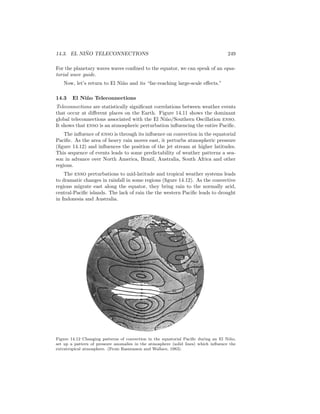 14.3. EL NI ˜NO TELECONNECTIONS 249
For the planetary waves waves conﬁned to the equator, we can speak of an equa-
torial wave guide.
Now, let’s return to El Ni˜no and its “far-reaching large-scale eﬀects.”
14.3 El Ni˜no Teleconnections
Teleconnections are statistically signiﬁcant correlations between weather events
that occur at diﬀerent places on the Earth. Figure 14.11 shows the dominant
global teleconnections associated with the El Ni˜no/Southern Oscillation enso.
It shows that enso is an atmospheric perturbation inﬂuencing the entire Paciﬁc.
The inﬂuence of enso is through its inﬂuence on convection in the equatorial
Paciﬁc. As the area of heavy rain moves east, it perturbs atmospheric pressure
(ﬁgure 14.12) and inﬂuences the position of the jet stream at higher latitudes.
This sequence of events leads to some predictability of weather patterns a sea-
son in advance over North America, Brazil, Australia, South Africa and other
regions.
The enso perturbations to mid-latitude and tropical weather systems leads
to dramatic changes in rainfall in some regions (ﬁgure 14.12). As the convective
regions migrate east along the equator, they bring rain to the normally arid,
central-Paciﬁc islands. The lack of rain the the western Paciﬁc leads to drought
in Indonesia and Australia.
Figure 14.12 Changing patterns of convection in the equatorial Paciﬁc during an El Ni˜no,
set up a pattern of pressure anomalies in the atmosphere (solid lines) which inﬂuence the
extratropical atmosphere. (From Rasmusson and Wallace, 1983).
 