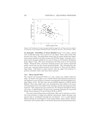 250 CHAPTER 14. EQUATORIAL PROCESSES
-2 -1 0 1 2 3
Southern Oscillation Index
AverageTexasRainfall(inches)
45
40
35
30
25
20
15
10
Figure 14.13 Correlation of yearly averaged rainfall averaged over all Texas each year plotted
as a function of the Southern Oscillation Index averaged for the year. (From Stewart, 1994).
An Example: Variability of Texas Rainfall Figure 14.11 shows a global
view of teleconnections. Let’s zoom in to one region, Texas, that I chose only
because I live there. The global ﬁgure shows that the region should have higher
than normal rainfall in the winter season after El Ni˜no begins. I therefore corre-
lated yearly averaged rainfall for the state of Texas to the Southern Oscillation
Index (ﬁgure 14.13). Wet years correspond to El Ni˜no years in the equatorial
Paciﬁc. During El Ni˜no, convection normally found in the western equatorial
paciﬁc moved east into the central equatorial Paciﬁc. The subtropical jet also
moves east, carrying tropical moisture across Mexico to Texas and the Missis-
sippi Valley. Cold fronts in winter interact with the upper level moisture to
produce abundant winter rains from Texas eastward.
14.4 Observing El Ni˜no
The tropical and equatorial Paciﬁc is a vast, remote area seldom visited by
ships. To observe the region noaa’s Paciﬁc Marine Environmental Laboratory
has deployed a array of buoys to measure oceanographic and meteorological vari-
ables (ﬁgure 14.14). The ﬁrst buoy was successfully deployed in 1976 by David
Halpern. Since that simple start, new moorings have been added to the array,
new instruments have been added to the moorings, and the moorings have been
improved. The program has now evolved into the Tropical Atmosphere Ocean
tao array of approximately 70 deep-ocean moorings spanning the equatorial
Paciﬁc Ocean between 8◦
N and 8◦
S from 95◦
W to 137◦
E.
The array began full operation in December 1994, and it continues to evolve.
The work necessary to design and calibrate instruments, deploy moorings, and
process data is coordinated through the tao Project. It is a multi-national
eﬀort involving the participation of the United States, Japan, Korea, Taiwan,
and France with a project oﬃce at the Paciﬁc Marine Environmental Laboratory
 