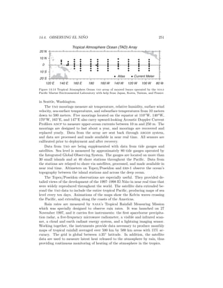14.4. OBSERVING EL NI ˜NO 251
Tropical Atmosphere Ocean (TAO) Array
Atlas Current Meter
180160 E140 E120 E 160 W 140 W 120 W 100 W 80 W
20 N
0
10 N
10 S
20 S
Figure 14.14 Tropical Atmosphere Ocean tao array of moored buoys operated by the noaa
Paciﬁc Marine Environmental Laboratory with help from Japan, Korea, Taiwan, and France.
in Seattle, Washington.
The tao moorings measure air temperature, relative humidity, surface wind
velocity, sea-surface temperatures, and subsurface temperatures from 10 meters
down to 500 meters. Five moorings located on the equator at 110◦
W, 140◦
W,
170◦
W, 165◦
E, and 147◦
E also carry upward-looking Acoustic Doppler Current
Proﬁlers adcp to measure upper-ocean currents between 10 m and 250 m. The
moorings are designed to last about a year, and moorings are recovered and
replaced yearly. Data from the array are sent back through argos system,
and data are processed and made available in near real time. All sensors are
calibrated prior to deployment and after recovery.
Data from tao are being supplemented with data from tide gauges and
satellites. Sea level is measured by approximately 80 tide gauges operated by
the Integrated Global Observing System. The gauges are located on more than
30 small islands and at 40 shore stations throughout the Paciﬁc. Data from
the stations are relayed to shore via satellites, processed, and made available in
near real time. Altimeters on Topex/Poseidon and ers-1 observe the ocean’s
topography between the island stations and across the deep ocean.
The Topex/Poseidon observations are especially useful. They provided de-
tailed views of the development of the 1997–1998 El Ni˜no in near real time that
were widely reproduced throughout the world. The satellite data extended be-
yond the tao data to include the entire tropical Paciﬁc, producing maps of sea
level every ten days. Animations of the maps show the Kelvin waves crossing
the Paciﬁc, and extending along the coasts of the Americas.
Rain rates are measured by nasa’s Tropical Rainfall Measuring Mission
which was specially designed to observe rain rates. It was launched on 27
November 1997, and it carries ﬁve instruments: the ﬁrst spaceborne precipita-
tion radar, a ﬁve-frequency microwave radiometer, a visible and infrared scan-
ner, a cloud and earth radiant energy system, and a lightning imaging sensor.
Working together, the instruments provide data necessary to produce monthly
maps of tropical rainfall averaged over 500 km by 500 km areas with 15% ac-
curacy. The grid is global between ±35◦
latitude. In addition, the satellite
data are used to measure latent heat released to the atmosphere by rain, thus
providing continuous monitoring of heating of the atmosphere in the tropics.
 