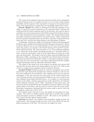 14.5. FORECASTING EL NI ˜NO 253
The results of the substudy imply that numerical models of the atmospheric
general circulation need to be improved if they are to be used to study tropical
variability and the response of the atmosphere to changes in the tropical ocean.
Some of the improvement is coming from new knowledge gained from coare.
Oceanic Models Our ability to understand El Ni˜no also depends on our
ability to model the oceanic circulation in the equatorial Paciﬁc. Because the
models provide the initial conditions used for the forecasts, they must be able to
assimilate up-to-date measurements of the Paciﬁc along with heat ﬂuxes and sur-
face winds calculated from the atmospheric models. The measurements include
sea-surface winds from scatterometers and moored buoys, surface temperature
from the optimal-interpolation data set (see §6.6), subsurface temperatures from
buoys and xbts, and sea level from altimetry and tide-gauges on islands.
Ji, Behringer, and Leetma (1998) at the National Centers for Environmental
Prediction have modiﬁed the Geophysical Fluid Dynamics Laboratory’s Modu-
lar Ocean Model for use in the tropical Paciﬁc (see §15.4 for more information
about this model). It’s domain is the Paciﬁc between 45◦
S and 55◦
N and be-
tween 120◦
E and 70◦
W. The zonal resolution is 1.5.◦
The meridional resolution
is 1/3◦
within 10◦
of the equator, increasing smoothly to 1◦
poleward of 20◦
lat-
itude. It has 28 vertical levels, with 18 in the upper 400 m to resolve the mixed
layer and thermocline. The model is driven by mean winds from Hellerman and
Rosenstein (1983), anomalies in the wind ﬁeld from Florida State University,
and mean heat ﬂuxes from Oberhuber (1988). It assimilates subsurface temper-
ature from the tao array and xbts, and surface temperatures from the monthly
optimal-interpolation data set (Reynolds and Smith, 1994).
The output of the model is an ocean analysis, the density and current ﬁeld
that best ﬁts the data used in the analysis (ﬁgures 14.3 and 14.4). This is used
to drive a coupled ocean-atmosphere model to produce forecasts.
Coupled Models Coupled models are separate atmospheric and oceanic
models that pass information through their common boundary at the sea sur-
face, thus coupling the two calculations. The coupling can be one way, from the
atmosphere, or two way, into and out of the ocean. In the scheme used by the
noaa National Centers for Environmental Prediction the ocean model is the
same Modular Ocean Model described above. It is coupled to a low-resolution
version of the global, medium-range forecast model operated by the National
Centers (Kumar, Leetmaa, and Ji, 1994). Anomalies of wind stress, heat, and
fresh-water ﬂuxes calculated from the atmospheric model are added to the mean
annual values of the ﬂuxes, and the sums are used to drive the ocean model.
Sea-surface temperature calculated from the ocean model is used to drive the
atmospheric model from 15◦
N to 15◦
S.
As computer power decreases in cost, the models are becoming ever more
complex. The trend is to global coupled models able to include other coupled
ocean-atmosphere systems in addition to enso. We return to the problem in
§15.7 where I describe global coupled models.
Forecasts In general, the coupled ocean-atmosphere models produce the
best forecasts. The forecasts include not only events in the Paciﬁc but also the
global consequences of El Ni˜no. The forecasts are judged two ways:
 