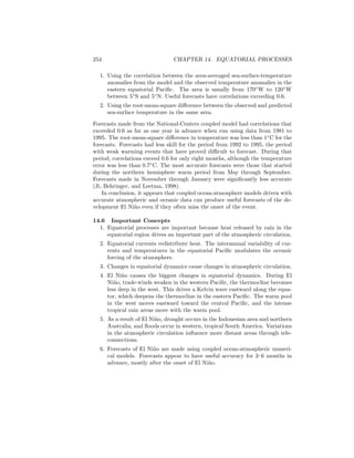 254 CHAPTER 14. EQUATORIAL PROCESSES
1. Using the correlation between the area-averaged sea-surface-temperature
anomalies from the model and the observed temperature anomalies in the
eastern equatorial Paciﬁc. The area is usually from 170◦
W to 120◦
W
between 5◦
S and 5◦
N. Useful forecasts have correlations exceeding 0.6.
2. Using the root-mean-square diﬀerence between the observed and predicted
sea-surface temperature in the same area.
Forecasts made from the National-Centers coupled model had correlations that
exceeded 0.6 as far as one year in advance when run using data from 1981 to
1995. The root-mean-square diﬀerence in temperature was less than 1◦
C for the
forecasts. Forecasts had less skill for the period from 1992 to 1995, the period
with weak warming events that have proved diﬃcult to forecast. During that
period, correlations exceed 0.6 for only eight months, although the temperature
error was less than 0.7◦
C. The most accurate forecasts were those that started
during the northern hemisphere warm period from May through September.
Forecasts made in November through January were signiﬁcantly less accurate
(Ji, Behringer, and Leetma, 1998).
In conclusion, it appears that coupled ocean-atmosphere models driven with
accurate atmospheric and oceanic data can produce useful forecasts of the de-
velopment El Ni˜no even if they often miss the onset of the event.
14.6 Important Concepts
1. Equatorial processes are important because heat released by rain in the
equatorial region drives an important part of the atmospheric circulation.
2. Equatorial currents redistribute heat. The interannual variability of cur-
rents and temperatures in the equatorial Paciﬁc modulates the oceanic
forcing of the atmosphere.
3. Changes in equatorial dynamics cause changes in atmospheric circulation.
4. El Ni˜no causes the biggest changes in equatorial dynamics. During El
Ni˜no, trade-winds weaken in the western Paciﬁc, the thermocline becomes
less deep in the west. This drives a Kelvin wave eastward along the equa-
tor, which deepens the thermocline in the eastern Paciﬁc. The warm pool
in the west moves eastward toward the central Paciﬁc, and the intense
tropical rain areas move with the warm pool.
5. As a result of El Ni˜no, drought occurs in the Indonesian area and northern
Australia, and ﬂoods occur in western, tropical South America. Variations
in the atmospheric circulation inﬂuence more distant areas through tele-
connections.
6. Forecasts of El Ni˜no are made using coupled ocean-atmospheric numeri-
cal models. Forecasts appear to have useful accuracy for 3–6 months in
advance, mostly after the onset of El Ni˜no.
 