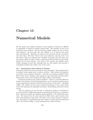 Chapter 15
Numerical Models
We saw earlier that analytic solutions to the equations of motion are diﬃcult
or impossible to obtain for typical oceanic ﬂows. The problem is due to the
non-linear terms, friction, and the need for realistic shapes for the sea ﬂoor
and coastlines. We have also seen how diﬃcult it is to describe the ocean
from measurements. Satellites can observe some processes almost everywhere
every few days. But they observe only some processes, and only near or at
the surface. Ships can measure more variables, and deeper into the water, but
the measurements are sparse. Hence, numerical models provide the only useful,
global view of ocean currents. Let’s look at the accuracy and validity of the
models, keeping in mind that although they are only models, they provide a
remarkably detailed and realistic view of the ocean.
15.1 Introduction–Some Words of Caution
Numerical models of ocean currents have many advantages. They simulate ﬂows
in realistic ocean basins with a realistic sea ﬂoor. They include the inﬂuence
of viscosity and non-linear dynamics. And they can calculate possible future
ﬂows in the ocean. Perhaps, most important, they interpolate between sparse
observations of the ocean produced by ships, drifters, and satellites.
Numerical models are not without problems. “There is a world of diﬀerence
between the character of the fundamental laws, on the one hand, and the nature
of the computations required to breathe life into them, on the other”—Berlinski
(1996). The models can never give complete descriptions of the oceanic ﬂows
even if the equations are integrated accurately. The problems arise from several
sources.
Discrete equations are not the same as continuous equations. In Chapter 7
we wrote down the diﬀerential equations describing the motion of a continuous
ﬂuid. Numerical models use algebraic approximations to the diﬀerential equa-
tions. We assume that the ocean basins are ﬁlled with a grid of points, and
time moves forward in tiny steps. The value of the current, pressure, tempera-
ture, and salinity are calculated from their values at nearby points and previous
times. Ian Stewart (1992), a noted mathematician, points out that
255
 