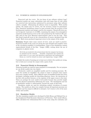 15.2. NUMERICAL MODELS IN OCEANOGRAPHY 257
Numerical code has errors. Do you know of any software without bugs?
Numerical models use many subroutines each with many lines of code which
are converted into instructions understood by processors using other software
called a compiler. Eliminating all software errors is impossible. With careful
testing, the output may be correct, but the accuracy cannot be guaranteed.
Plus, numerical calculations cannot be more accurate than the accuracy of the
ﬂoating-point numbers and integers used by the computer. Round-oﬀ errors can-
not be ignored. Lawrence et al (1999), examining the output of an atmospheric
numerical model found an error in the code produced by the fortran-90 com-
piler used on the cray Research supercomputer used to run the code. They
also found round-oﬀ errors in the concentration of tracers calculated from the
model. Both errors produced important errors in the output of the model.
Summary Despite these many sources of error, most are small in practice.
Numerical models of the ocean are giving the most detailed and complete views
of the circulation available to oceanographers. Some of the simulations contain
unprecedented details of the ﬂow. Langer (1999), writing about the use of
computers in physics wrote:
All of who are involved in the sciences know that the computer has become
an essential tool for research . . . Scientiﬁc computation has reached the
point where it is on a par with laboratory experiment and mathematical
theory as a tool for research in science and engineering—Langer (1990).
I included the words of warning not to lead you to believe the models are wrong,
but to lead you to accept the output with a grain of salt.
15.2 Numerical Models in Oceanography
Numerical models are used for many purposes in oceanography. For our purpose
we can divide models into two classes:
Mechanistic models are simpliﬁed models used for studying processes. Be-
cause the models are simpliﬁed, the output is easier to interpret than output
from more complex models. Many diﬀerent types of simpliﬁed models have been
developed, including models for describing planetary waves, the interaction of
the ﬂow with sea-ﬂoor features, or the response of the upper ocean to the wind.
These are perhaps the most useful of all models because they provide insight
into the physical mechanisms inﬂuencing the ocean. The development and use
of mechanistic models is, unfortunately, beyond the scope of this book.
Simulation models are used for calculating realistic circulation of oceanic
regions. The models are often very complex because all important processes are
included, and the output is diﬃcult to interpret. Let’s look at a few of the more
widely used models.
15.3 Simulation Models
The ﬁrst simulation models were developed by Kirk Bryan and Michael Cox at
the Geophysical Fluid Dynamics laboratory in Princeton. Their model (Bryan,
1969) calculated the 3-dimensional ﬂow in the ocean using the continuity and
 