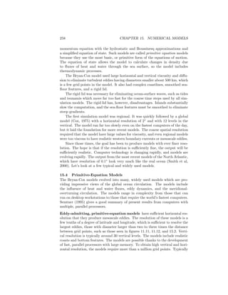 258 CHAPTER 15. NUMERICAL MODELS
momentum equation with the hydrostatic and Boussinesq approximations and
a simpliﬁed equation of state. Such models are called primitive equation models
because they use the most basic, or primitive form of the equations of motion.
The equation of state allows the model to calculate changes in density due
to ﬂuxes of heat and water through the sea surface, so the model includes
thermodynamic processes.
The Bryan-Cox model used large horizontal and vertical viscosity and diﬀu-
sion to eliminate turbulent eddies having diameters smaller about 500 km, which
is a few grid points in the model. It also had complex coastlines, smoothed sea-
ﬂoor features, and a rigid lid.
The rigid lid was necessary for eliminating ocean-surface waves, such as tides
and tsunamis which move far too fast for the coarse time steps used by all sim-
ulation models. The rigid lid has, however, disadvantages. Islands substantially
slow the computation, and the sea-ﬂoor features must be smoothed to eliminate
steep gradients.
The ﬁrst simulation model was regional. It was quickly followed by a global
model (Cox, 1975) with a horizontal resolution of 2◦
and with 12 levels in the
vertical. The model ran far too slowly even on the fastest computers of the day,
but it laid the foundation for more recent models. The coarse spatial resolution
required that the model have large values for viscosity, and even regional models
were too viscous to have realistic western boundary currents or mesoscale eddies.
Since those times, the goal has been to produce models with ever ﬁner reso-
lution. The hope is that if the resolution is suﬃciently ﬁne, the output will be
suﬃciently realistic. Computer technology is changing rapidly, and models are
evolving rapidly. The output from the most recent models of the North Atlantic,
which have resolution of 0.1◦
look very much like the real ocean (Smith et al,
2000). Let’s look at a few typical and widely used models.
15.4 Primitive-Equation Models
The Bryan-Cox models evolved into many, widely used models which are pro-
viding impressive views of the global ocean circulation. The models include
the inﬂuence of heat and water ﬂuxes, eddy dynamics, and the meridional-
overturning circulation. The models range in complexity from those that can
run on desktop workstations to those that require the world’s fastest computers.
Semtner (1995) gives a good summary of present results from computers with
multiple, parallel processors.
Eddy-admitting, primitive-equation models have suﬃcient horizontal res-
olution that they produce mesoscale eddies. The resolution of these models is a
few tenths of a degree of latitude and longitude, which is suﬃcient to resolve the
largest eddies, those with diameter larger than two to three times the distance
between grid points, such as those seen in ﬁgures 11.11, 11.12, and 15.2. Verti-
cal resolution is typically around 30 vertical levels. The models include realistic
coasts and bottom features. The models are possible thanks to the development
of fast, parallel processors with large memory. To obtain high vertical and hori-
zontal resolution, the models require more than a million grid points. Typically
 
