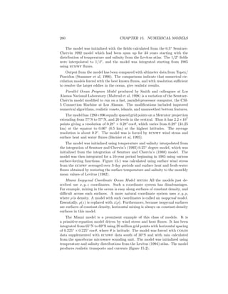260 CHAPTER 15. NUMERICAL MODELS
The model was initialized with the ﬁelds calculated from the 0.5◦
Semtner-
Chervin 1992 model which had been spun up for 33 years starting with the
distribution of temperature and salinity from the Levitus atlas. The 1/2◦
ﬁelds
were interpolated to 1/4◦
, and the model was integrated starting from 1985
using ecmwf ﬂuxes.
Output from the model has been compared with altimeter data from Topex/
Poseidon (Stammer et al, 1996). The comparisons indicate that numerical cir-
culation models forced with the best known ﬂuxes, and with resolution suﬃcient
to resolve the larger eddies in the ocean, give realistic results.
Parallel Ocean Program Model produced by Smith and colleagues at Los
Alamos National Laboratory (Maltrud et al, 1998) is a variation of the Semtner-
Chervin model modiﬁed to run on a fast, parallel-processor computer, the CM-
5 Connection Machine at Los Alamos. The modiﬁcations included improved
numerical algorithms, realistic coasts, islands, and unsmoothed bottom features.
The model has 1280×896 equally spaced grid points on a Mercator projection
extending from 77◦
S to 77◦
N, and 20 levels in the vertical. Thus it has 2.2×107
points giving a resolution of 0.28◦
× 0.28◦
cos θ, which varies from 0.28◦
(31.25
km) at the equator to 0.06◦
(6.5 km) at the highest latitudes. The average
resolution is about 0.2◦
. The model was is forced by ecmwf wind stress and
surface heat and water ﬂuxes (Barnier et al, 1995).
The model was initialized using temperature and salinity interpolated from
the integration of Semtner and Chervin’s (1992) 0.25◦
degree model, which was
initialized from the integration of Semtner and Chervin’s (1988) model. The
model was then integrated for a 10-year period beginning in 1985 using various
surface-forcing functions. Figure 15.1 was calculated using surface wind stress
from the ecmwf averaged over 3-day periods and surface heat and fresh-water
ﬂuxes obtained by restoring the surface temperature and salinity to the monthly
mean values of Levitus (1982).
Miami Isopycnal Coordinate Ocean Model micom All the models just de-
scribed use x, y, z coordinates. Such a coordinate system has disadvantages.
For example, mixing in the ocean is easy along surfaces of constant density, and
diﬃcult across such surfaces. A more natural coordinate system uses x, y, ρ,
where ρ is density. A model with such coordinates is called an isopycnal model.
Essentially, ρ(z) is replaced with z(ρ). Furthermore, because isopycnal surfaces
are surfaces of constant density, horizontal mixing is always on constant-density
surfaces in this model.
The Miami model is a prominent example of this class of models. It is
a primitive-equation model driven by wind stress and heat ﬂuxes. It has been
integrated from 65◦
N to 69◦
S using 20 million grid points with horizontal spacing
of 0.225◦
× 0.225◦
cos θ, where θ is latitude. The model was forced with coads
data supplemented with ecmwf data south of 30◦
S and with rain calculated
from the spaceborne microwave sounding unit. The model was initialized using
temperature and salinity distributions from the Levitus (1994) atlas. The model
produces realistic transports and currents (ﬁgure 15.2).
 
