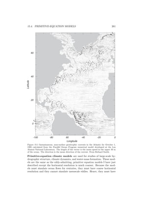 15.4. PRIMITIVE-EQUATION MODELS 261
-100 -80 60 -40 -20 0
0
20
40
60
Latitude
Longitude
Figure 15.1 Instantaneous, near-surface geostrophic currents in the Atlantic for October 1,
1995 calculated from the Parallel Ocean Program numerical model developed at the Los
Alamos National Laboratory. The length of the vector is the mean speed in the upper 50 m
of the ocean. The direction is the mean direction of the current. From Richard Smith.
Primitive-equation climate models are used for studies of large-scale hy-
drographic structure, climate dynamics, and water-mass formation. These mod-
els are the same as the eddy-admitting, primitive equation models I have just
described except the horizontal resolution is much coarser. Because the mod-
els must simulate ocean ﬂows for centuries, they must have coarse horizontal
resolution and they cannot simulate mesoscale eddies. Hence, they must have
 