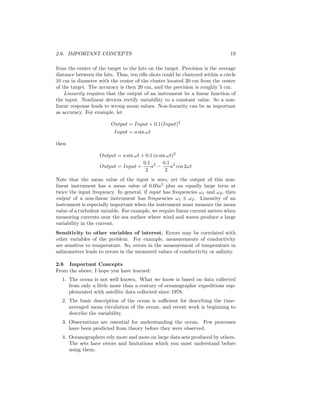 2.6. IMPORTANT CONCEPTS 19
from the center of the target to the hits on the target. Precision is the average
distance between the hits. Thus, ten riﬂe shots could be clustered within a circle
10 cm in diameter with the center of the cluster located 20 cm from the center
of the target. The accuracy is then 20 cm, and the precision is roughly 5 cm.
Linearity requires that the output of an instrument be a linear function of
the input. Nonlinear devices rectify variability to a constant value. So a non-
linear response leads to wrong mean values. Non-linearity can be as important
as accuracy. For example, let
Output = Input + 0.1(Input)2
Input = a sin ωt
then
Output = a sin ωt + 0.1 (a sin ωt)2
Output = Input +
0.1
2
a2
−
0.1
2
a2
cos 2ωt
Note that the mean value of the input is zero, yet the output of this non-
linear instrument has a mean value of 0.05a2
plus an equally large term at
twice the input frequency. In general, if input has frequencies ω1 and ω2, then
output of a non-linear instrument has frequencies ω1 ± ω2. Linearity of an
instrument is especially important when the instrument must measure the mean
value of a turbulent variable. For example, we require linear current meters when
measuring currents near the sea surface where wind and waves produce a large
variability in the current.
Sensitivity to other variables of interest. Errors may be correlated with
other variables of the problem. For example, measurements of conductivity
are sensitive to temperature. So, errors in the measurement of temperature in
salinometers leads to errors in the measured values of conductivity or salinity.
2.6 Important Concepts
From the above, I hope you have learned:
1. The ocean is not well known. What we know is based on data collected
from only a little more than a century of oceanographic expeditions sup-
plemented with satellite data collected since 1978.
2. The basic description of the ocean is suﬃcient for describing the time-
averaged mean circulation of the ocean, and recent work is beginning to
describe the variability.
3. Observations are essential for understanding the ocean. Few processes
have been predicted from theory before they were observed.
4. Oceanographers rely more and more on large data sets produced by others.
The sets have errors and limitations which you must understand before
using them.
 