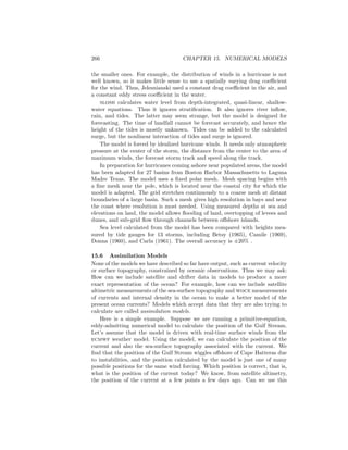 266 CHAPTER 15. NUMERICAL MODELS
the smaller ones. For example, the distribution of winds in a hurricane is not
well known, so it makes little sense to use a spatially varying drag coeﬃcient
for the wind. Thus, Jelesnianski used a constant drag coeﬃcient in the air, and
a constant eddy stress coeﬃcient in the water.
slosh calculates water level from depth-integrated, quasi-linear, shallow-
water equations. Thus it ignores stratiﬁcation. It also ignores river inﬂow,
rain, and tides. The latter may seem strange, but the model is designed for
forecasting. The time of landfall cannot be forecast accurately, and hence the
height of the tides is mostly unknown. Tides can be added to the calculated
surge, but the nonlinear interaction of tides and surge is ignored.
The model is forced by idealized hurricane winds. It needs only atmospheric
pressure at the center of the storm, the distance from the center to the area of
maximum winds, the forecast storm track and speed along the track.
In preparation for hurricanes coming ashore near populated areas, the model
has been adapted for 27 basins from Boston Harbor Massachusetts to Laguna
Madre Texas. The model uses a ﬁxed polar mesh. Mesh spacing begins with
a ﬁne mesh near the pole, which is located near the coastal city for which the
model is adapted. The grid stretches continuously to a coarse mesh at distant
boundaries of a large basin. Such a mesh gives high resolution in bays and near
the coast where resolution is most needed. Using measured depths at sea and
elevations on land, the model allows ﬂooding of land, overtopping of levees and
dunes, and sub-grid ﬂow through channels between oﬀshore islands.
Sea level calculated from the model has been compared with heights mea-
sured by tide gauges for 13 storms, including Betsy (1965), Camile (1969),
Donna (1960), and Carla (1961). The overall accuracy is ±20% .
15.6 Assimilation Models
None of the models we have described so far have output, such as current velocity
or surface topography, constrained by oceanic observations. Thus we may ask:
How can we include satellite and drifter data in models to produce a more
exact representation of the ocean? For example, how can we include satellite
altimetric measurements of the sea-surface topography and woce measurements
of currents and internal density in the ocean to make a better model of the
present ocean currents? Models which accept data that they are also trying to
calculate are called assimilation models.
Here is a simple example. Suppose we are running a primitive-equation,
eddy-admitting numerical model to calculate the position of the Gulf Stream.
Let’s assume that the model is driven with real-time surface winds from the
ecmwf weather model. Using the model, we can calculate the position of the
current and also the sea-surface topography associated with the current. We
ﬁnd that the position of the Gulf Stream wiggles oﬀshore of Cape Hatteras due
to instabilities, and the position calculated by the model is just one of many
possible positions for the same wind forcing. Which position is correct, that is,
what is the position of the current today? We know, from satellite altimetry,
the position of the current at a few points a few days ago. Can we use this
 