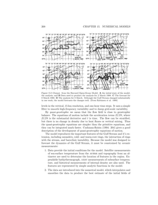 268 CHAPTER 15. NUMERICAL MODELS
D
Actual
Figure 15.5 Output from the Harvard Open-Ocean Model: A the initial state of the model,
the analysis, and B Data used to produce the analysis for 2 March 1988. C The forecast for
9 March 1988. D The analysis for 9 March. Although the Gulf Stream changed substantially
in one week, the model forecasts the changes well. (From Robinson et al. 1989)
levels in the vertical, 15 km resolution, and one-hour time steps. It uses a simple
ﬁlter to smooth high-frequency variability and to damp grid-scale variability.
By quasi-geostrophic we mean that the ﬂow ﬁeld is close to geostrophic
balance. The equations of motion include the acceleration terms D/Dt, where
D/Dt is the substantial derivative and t is time. The ﬂow can be stratiﬁed,
but there is no change in density due to heat ﬂuxes or vertical mixing. Thus
the quasi-geostrophic equations are simpler than the primitive equations, and
they can be integrated much faster. Cushman-Roisin (1994: 204) gives a good
description of the development of quasi-geostrophic equations of motion.
The model reproduces the important features of the Gulf Stream and it’s ex-
tension, including meanders, cold- and warm-core rings, the interaction of rings
with the stream, and baroclinic instability. Because the model was designed to
forecast the dynamics of the Gulf Stream, it must be constrained by oceanic
measurements:
1. Data provide the initial conditions for the model. Satellite measurements
of sea-surface temperature from the avhrr and topography from an al-
timeter are used to determine the location of features in the region. Ex-
pendable bathythermograph, axbt measurements of subsurface tempera-
ture, and historical measurements of internal density are also used. The
features are represented by simple analytic functions in the model.
2. The data are introduced into the numerical model, which interpolates and
smoothes the data to produce the best estimate of the initial ﬁelds of
 