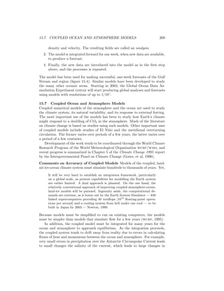 15.7. COUPLED OCEAN AND ATMOSPHERE MODELS 269
density and velocity. The resulting ﬁelds are called an analysis.
3. The model is integrated forward for one week, when new data are available,
to produce a forecast.
4. Finally, the new data are introduced into the model as in the ﬁrst step
above, and the processes is repeated.
The model has been used for making successful, one-week forecasts of the Gulf
Stream and region (ﬁgure 15.4). Similar models have been developed to study
the many other oceanic areas. Starting in 2003, the Global Ocean Data As-
similation Experiment godae will start producing global analyses and forecasts
using models with resolutions of up to 1/16◦
.
15.7 Coupled Ocean and Atmosphere Models
Coupled numerical models of the atmosphere and the ocean are used to study
the climate system, its natural variability, and its response to external forcing.
The most important use of the models has been to study how Earth’s climate
might respond to a doubling of CO2 in the atmosphere. Much of the literature
on climate change is based on studies using such models. Other important uses
of coupled models include studies of El Ni˜no and the meridional overturning
circulation. The former varies over periods of a few years, the latter varies over
a period of a few centuries.
Development of the work tends to be coordinated through the World Climate
Research Program of the World Meteorological Organization wcrp/wmo, and
recent progress is summarized in Chapter 5 of the Climate Change 1995 report
by the Intergovernmental Panel on Climate Change (Gates, et al, 1996).
Comments on Accuracy of Coupled Models Models of the coupled, land-
air-ice-ocean climate system must simulate hundreds to thousands of years. Yet,
It will be very hard to establish an integration framework, particularly
on a global scale, as present capabilities for modelling the Earth system
are rather limited. A dual approach is planned. On the one hand, the
relatively conventional approach of improving coupled atmosphere-ocean-
land-ice models will be pursued. Ingenuity aside, the computational de-
mands are extreme, as is borne out by the Earth System Simulator — 640
linked supercomputers providing 40 teraﬂops [1012
ﬂoating-point opera-
tions per second] and a cooling system from hell under one roof — to be
built in Japan by 2003.— Newton, 1999.
Because models must be simpliﬁed to run on existing computers, the models
must be simpler than models that simulate ﬂow for a few years (wcrp, 1995).
In addition, the coupled model must be integrated for many years for the
ocean and atmosphere to approach equilibrium. As the integration proceeds,
the coupled system tends to drift away from reality due to errors in calculating
ﬂuxes of heat and momentum between the ocean and atmosphere. For example,
very small errors in precipitation over the Antarctic Circumpolar Current leads
to small changes the salinity of the current, which leads to large changes in
 