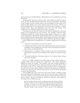 270 CHAPTER 15. NUMERICAL MODELS
deep convection in the Weddell Sea, which inﬂuences the meridional overturning
circulation.
Some modelers allow the system to drift, others adjust sea-surface temper-
ature and the calculated ﬂuxes between the ocean and atmosphere. Returning
to the example, the ﬂux of fresh water in the circumpolar current could be ad-
justed to keep salinity close to the observed value in the current. There is no
good scientiﬁc basis for the adjustments except the desire to produce a “good”
coupled model. Hence, the adjustments are ad hoc and controversial. Such
adjustments are called ﬂux adjustments or ﬂux corrections.
Fortunately, as models have improved, the need for adjustment or the mag-
nitude of the adjustment has been reduced. For example, using the Gent-
McWilliams scheme for mixing along constant-density surfaces in a coupled
ocean-atmosphere model greatly reduced climate drift in a coupled ocean-atmos-
phere model because the mixing scheme reduced deep convection in the Antarc-
tic Circumpolar Current and elsewhere (Hirst, O’Farrell, and Gordon, 2000).
Grassl (2000) lists four capabilities of a credible coupled general circulation
model:
1. “Adequate representation of the present climate.
2. “Reproduction (within typical interannual and decades time-scale climate
variability) of the changes since the start of the instrumental record for a
given history of external forcing;
3. “Reproduction of a diﬀerent climate episode in the past as derived from
paleoclimate records for given estimates of the history of external forcing;
and
4. “Successful simulation of the gross features of an abrupt climate change
event from the past.”
Gates et al (1996) compared the output from sixteen coupled models, in-
cluding models with and without ﬂux adjustments. They found substantial
diﬀerences among the models. For example, only three models calculated a
meridional overturning circulation within the observed range of 13–18 Sv. Some
had values as low as 2 Sv, others had values as large as 26 Sv. Furthermore,
the observed root-mean-square diﬀerence (standard deviation) of the diﬀerence
between the observed and calculated heat ﬂuxes was 17–30 W/m2
depending
on season and hemisphere.
Grassl (2000) found four years later that many models, including models
with and without ﬂux adjustment, meet the ﬁrst criterion. Some models meet
the second criterion, but external solar forcing is still not well known and more
work is needed. And a few models are starting to reproduce some aspects of
the warm event of 6,000 years ago.
But how useful are these models in making projections of future climate?
Opinion is polarized. At one extreme are those who take the model results
as gospel. At the other are those who denigrate results simply because
they distrust models, or on the grounds that the model performance is
obviously wrong in some respects or that a process is not adequately
 